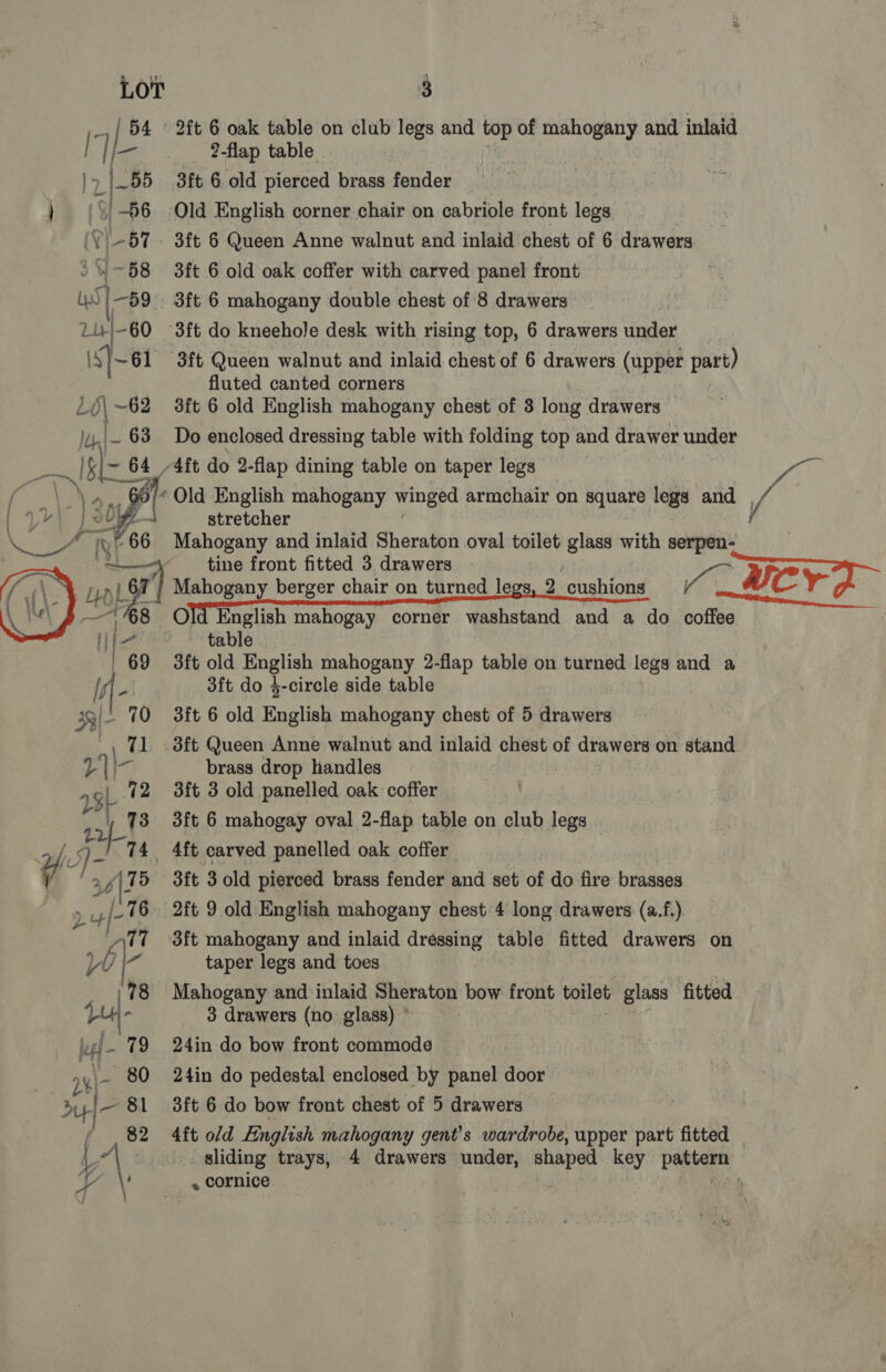 not ARB  3 2-flap table 3ft 6 old pierced brass fender Old English corner chair on cabriole front legs 3ft 6 Queen Anne walnut and inlaid chest of 6 drawers 3ft 6 old oak coffer with carved panel front t 3ft 6 mahogany double chest of 8 drawers fluted canted corners 3ft 6 old English mahogany chest of 8 long drawers — Do enclosed dressing table with folding top and drawer under stretcher Mahogany and inlaid Sheraton oval toilet glass with serpen- tine front fitted 3 drawers table 3ft old English mahogany 2-flap table on turned legs and a 3ft do 4-circle side table 3ft Queen Anne walnut and inlaid chest of drawers on stand brass drop handles 3ft 3 old panelled oak coffer 3ft 6 mahogay oval 2-flap table on club legs — 3ft 3 old pierced brass fender and set of do fire brasses 2ft 9 old English mahogany chest 4 long drawers (a.f.). 3ft mahogany and inlaid dressing table fitted drawers on taper legs and toes Mahogany and inlaid Sheraton bow front toilet: glass fitted 3 drawers (no glass) ° 24in do bow front commode 24in do pedestal enclosed by panel door 4ft old English mahogany gent’s wardrobe, upper part fitted sliding trays, . cornice