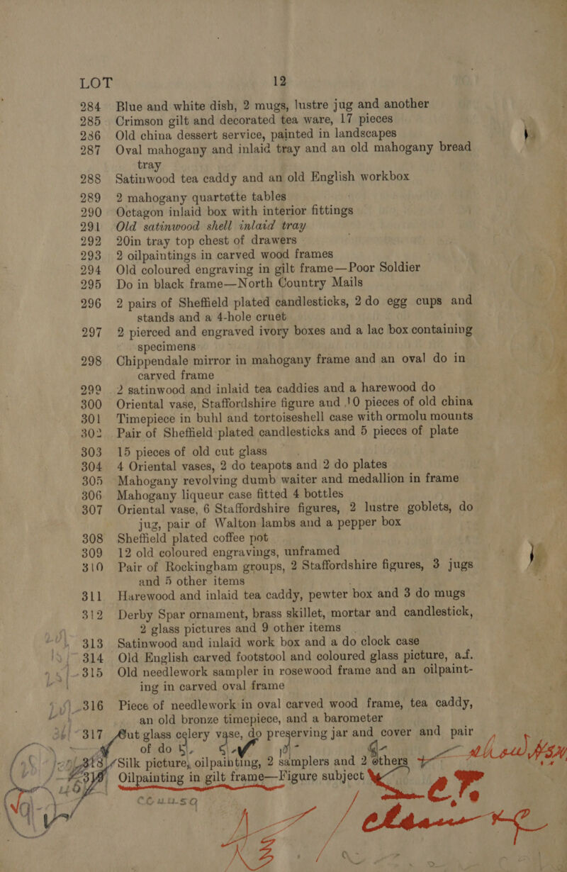   LO 284 285 236 287 288 289 290 291 292 293 294 295 296 297 298 299 300 301 302 303 304 305 307 308 309 310 311 312 313 314 D 12 Blue and white dish, 2 mugs, lustre jug and another Crimson gilt and decorated tea ware, 17 pieces | Old china dessert service, painted in landscapes \. Oval mahogany and inlaid tray and an old mahogany bread tra Satinwood tea caddy and an old English workbox 2 mahogany quartette tables . Octagon inlaid box with interior fittings Old satinwood shell inlacd tray 20in tray top chest of drawers 2 oilpaintings in carved wood frames Old coloured engraving in gilt frame—Poor Soldier / Do in black frame—North Country Mails 2 pairs of Sheffield plated candlesticks, 2do egg cups and stands and a 4-hole cruet ‘ i 2 pierced and engraved ivory boxes and a lac box containing specimens Chippendale mirror in mahogany frame and an oval do in ‘A carved frame '¥ 2 satinwood and inlaid tea caddies and a harewood do \ Oriental vase, Staffordshire figure and .!0 pieces of old china 2 Timepiece in buhl and tortoiseshell case with ormolu mounts Pair of Sheffield plated candlesticks and 5 pieces of plate 15 pieces of old cut glass . 4 Oriental vases, 2 do teapots and 2 do plates Mahogany revolving dumb waiter and medallion in frame Mahogany liqueur case fitted 4 bottles Oriental vase, 6 Staffordshire figures, 2 lustre goblets, do jug, pair of Walton lambs and a pepper box Sheffield plated coffee pot . 12 old coloured engravings, unframed | Pair of Rockingham groups, 2 Staffordshire figures, 3 jugs } , and 5 other items . Harewood and inlaid tea caddy, pewter box and 3 do mugs Derby Spar ornament, brass skillet, mortar and candlestick, 2 glass pictures and 9 other items Satinwood and inlaid work box and a do clock case Old English carved footstool and coloured glass picture, at. ae. Old needlework sampler in rosewood frame and an oilpaint- ing in carved oval frame Piece of needlework in oval carved wood frame, tea caddy, an old bronze timepiece, and a barometer /Silk picture, oilpaibting, 2 samplers and 2  ve  CG uu.S5Q Be / SS, fans —