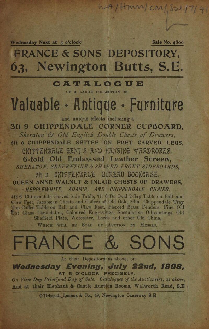  esday Next at 5 0 ‘clock’ Pees BS uy Oye Sale No. 4806 RANCE &amp; SONS DEPOSITORY, AN eh aul Butts, S. E. CATALOGUE mo .cOF A LARGE Eel Lae OF        - | ad. ‘unique efects inelfng. a cnipréNDAE CORNER CUPBOARD,    ft 3 “ENP PENDRLE. BURERU BOOKERSE,. EN N ANNE. WALNUT &amp; INLAID CHESTS OF DRAWERS, ees Garei ‘Side Table, 3ft 6 Do Oval 2 2- flap Tabl e on Ball and ae : ‘eet, Jacobeean Chests and Coffers of Old Oak, 26in. Chippendale. Tray | . ffee Table on. Ball ‘and. Claw Feet,  Pierced Brass Fenders, Bs Old    % isl, “Lennox xs 0, 49, Kewingion Casson BS 5 ge | ee yaa