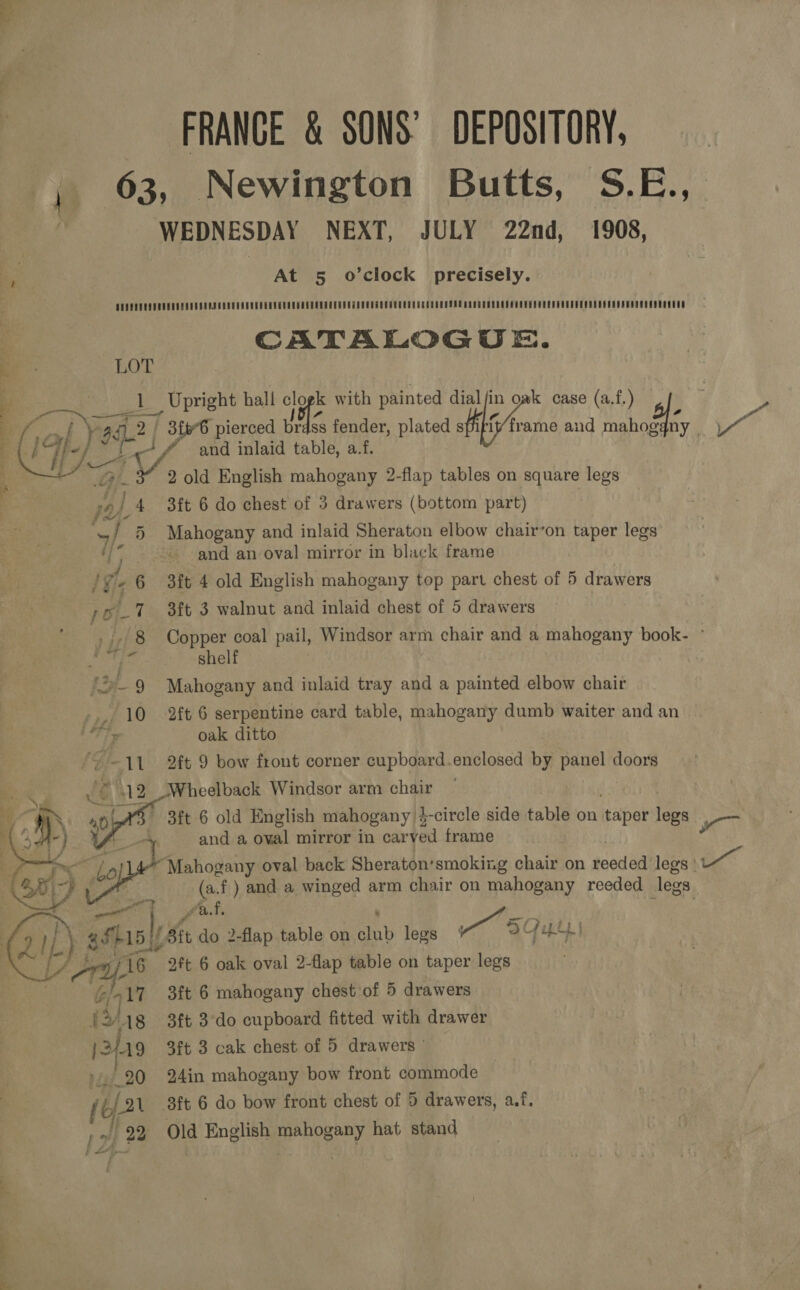 FRANCE &amp; SONS’ DEPOSITORY, 63, Newington Butts, S.E.,. WEDNESDAY NEXT, JULY 22nd, 1908, At 5 o’clock precisely. DEPEUEQGERUCUUEUUROUEAUDCCEOUCCEGRUGCCUGREEEUDEUUECTRERNTOCUUEEO DEC CEREPEAU RNC CRE DCGUROEUCUUEUOCUOUOODEOOU ODS RSSOUCSEROUES CATALOGUE. = LOT S Na as Upright hall “af with painted AEs in oak case (a.f.) &gt;. Wy y 94.2 | 3£66 pierced brdss fender, plated sf ft/frame and mahog {ny 7  pi ese aA and inlaid table, a.f. 7 Gil. 2 old English mahogany 2-flap tables on square legs 9) 4 3ft 6 do chest of 3 drawers (bottom part) 5) Mahogany and inlaid Sheraton elbow chair’on taper legs and an oval mirror in black frame ve 6 3ft 4 old English mahogany top part chest of 5 drawers poT sit 3 walnut and inlaid chest of 5 drawers ) iz 8 Copper coal pail, Windsor arm chair and a mahogany book- ~ Bah is shelf 2-9 Mahogany and inlaid tray and a painted elbow chair -. 10 2ft 6 serpentine card table, mahogany dumb waiter and an Tie oak ditto ‘ -11 2ft 9 bow front corner cupboard.enclosed by panel doors 212 Wheelback Windsor arm chair 3it 6 old English mahogany’ i-circle side tahie on per ie and a oval mirror in caryed frame me “Mahogany oval back Sheraton: smoking chair on sce legs ' i (a.f) and a winged arm chair on mahogany reeded legs.   fad, Ss] : (ait do 2-flap table on inh legs Ws DG | ” 9Ft 6 oak oval 2-flap table on taper legs 3ft 6 mahogany chest of 5 drawers 3ft 3-do cupboard fitted with drawer 3ft 3 cak chest of 5 drawers  24in mahogany bow front commode 3ft 6 do bow front chest of 5 drawers, a.f. Old English mahogany hat stand