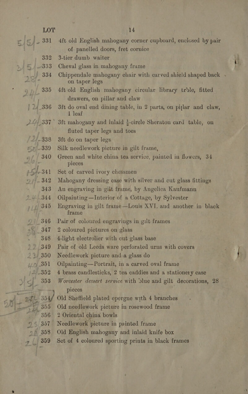 4ft old English mahogany corner cupboard, enclosed by pair of panelled doors, fret cornice 3-tier dumb waiter i Cheval glass in mahogany frame fa Chippendale mahogany chair with carved shield shaped back . on taper legs 4ft old English mahogany circular library trdle, fitted drawers, on pillar and claw 3ft do oval end dining table, in 2 parts, on pijlar and claw, 1 leaf ' 3ft mahogany and inlaid 3-circle Sheraton card table, on fluted taper legs and toes 3ft do on taper legs Silk needlework picture in gilt frame, Green and white china tea service, painted in fluwers, 34 pieces Set of carved ivory chessmen Mahogany dressing case with silver and cut glass fittings An engraving in gilt frame, by Angelica Kaufmann Oilpainting —Interior of a Cottage, by Sylvester Engraving in gilt frame—Louis XVI. and another in black frame Pair of coloured engravings in gilt frames 2 coloured pictures on glass 4-light electrolier with cut glass base ; Pair of old Leeds ware perforated urns with covers oh. Needlework picture and.a glass do ( Oilpainting— Portrait, in a carved oval frame 4 brass candlesticks, 2 tea caddies and a stationery case Worcester dessert service with dlue and gilt decorations, 28 pieces Old Sheffield plated epergne with 4 branches Old needlework picture in rosewood frame 2 Oriental china bowls Needlework picture in painted frame Old English mahogany and inlaid knife box Set of 4 coloured sporting prints in black frames