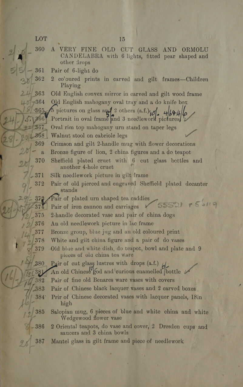 | 15 + A VERY FINE OLD CUT GLASS AND ORMOLU CANDELABRA with 6 lights, fitted pear shaped and other drops Pair of 6-light do 2 co'oured prints in carved and gilt frames—Children Playing                Old English convex mirror in carved and gilt wood frame Qld English mahogany oval tray and a do knife box a ? 9 , ; fi eo uas on glass a. i others Fg, bed b Portrait in oval framé pnd 3 needlework pictures} 2 VEY 367, Oval rim top mahogany urn stand on taper legs ‘ of 8 . Walnut stool on cabriole legs te ¢, _—— Ep: -; 369 Crimson and gilt 2-handle mug with flower decorations F a ~ a Bronze figure of lion, 2 china figures and a do teapot 370 Sheffield plated cruet with 6 cut glass bottles and    17 another 4-hole cruet 71 371 Silk noedlework picture in gilt frame 372 Pair of old pierced and engraved Sheffield plated decanter stands air of plated urn shaped tea caddies LW, a 4 Pair of iron cannon and carriages Seal FS oF 2-handle decorated vase and pair of china dogs 76 An old needlework picture in lac frame 77 Bronze group, blue jug and an old coloured print 78 White and gilt china figure and a pair of do vases @f 379 Old blue and white dish, do teapot, bowl and plate and 9 ry pieces of ola china tea ware } 80. Pyir of cut glasy lustres with drops (a.f.) 5 , [sg 77a old Re dae and curious ett ue       382 Pair of fine old Benares ware vases with covers : - | a 383 Pair of Chinese black lacquer vases and 2 carved boxes io. 384° Prir of Chinese decorated vases with lacquer panels, 18in = fo er high | 385 Salopian mug, 6 pieces of blue and white china and whit Wedgewood flower vase a -386 2 Oriental teapots, do vase and cover, 2 Dresden cups and wee saucers and 3 china bowls a a4 387 Mantel glass in gilt frame and piece of needlework t   