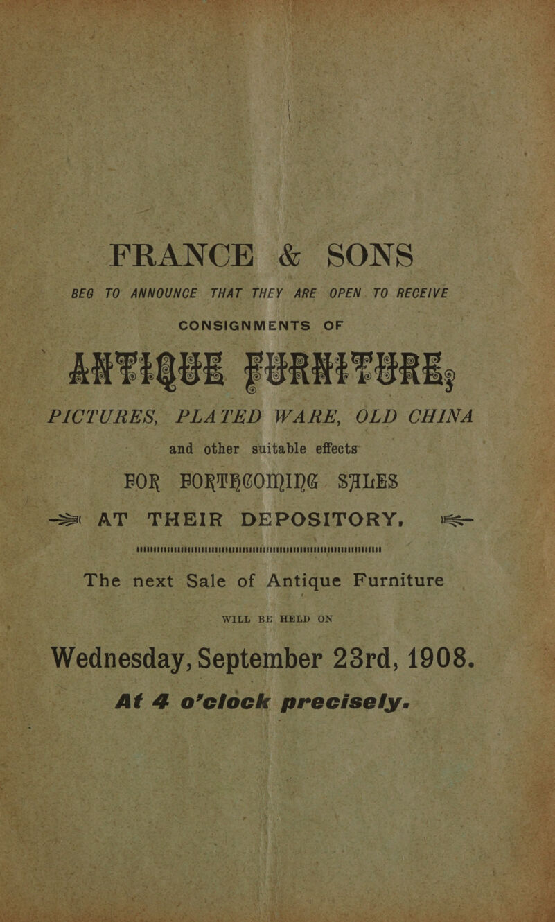  - FRANCE &amp; SONS BEG TO ANNOUNCE THAT THEY ARE OPEN. TO RECEIVE Bo Neos ENE OF RFU FURNITURE, PICTURES, PLATED WARE, OLD CHINA So ee and other suitable effects et FOR FORTBCOMING SALES = AT THEIR DEPOSITORY, = The next Sale of Antique Furniture WILL BE HELD ON | Wednesday, September 23rd, 1908. = At 4 o’clock ' precisely. Ms he . Sar vane 6 eee ie. ie = ea i. a - a } é al ia ae dp x! er f a 7 ee ¥ :* :  