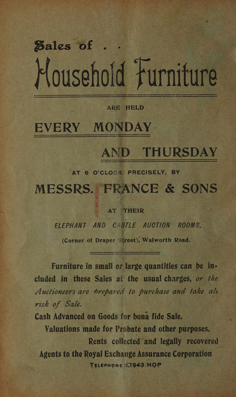    Bales of . . | Household { Furniture ; ARE HELD    Fake RY MONDAY AND TH URSDAY AT 6 o'cLocK PRECISELY, BY wheter. “FRANCE &amp; SONS : | AT eet ELEPHANT AND CARTLE AUCTION ROOMS, ae) aig : (Corner of Draper treet), Walworth Road. ri Furniture in small or large quantities can be in- cluded in these Sales at the usual charges, or the Auctioneers are prepared to purchase and take alt risk of Sale. | Cash Advanced on Goods for bona fide Sale. Valuations made for Probate and other purposes. Rents collected and legally recovered Agents to the Royal Exchange Assurance Carentan TELEPHONE 1943: HOP. 