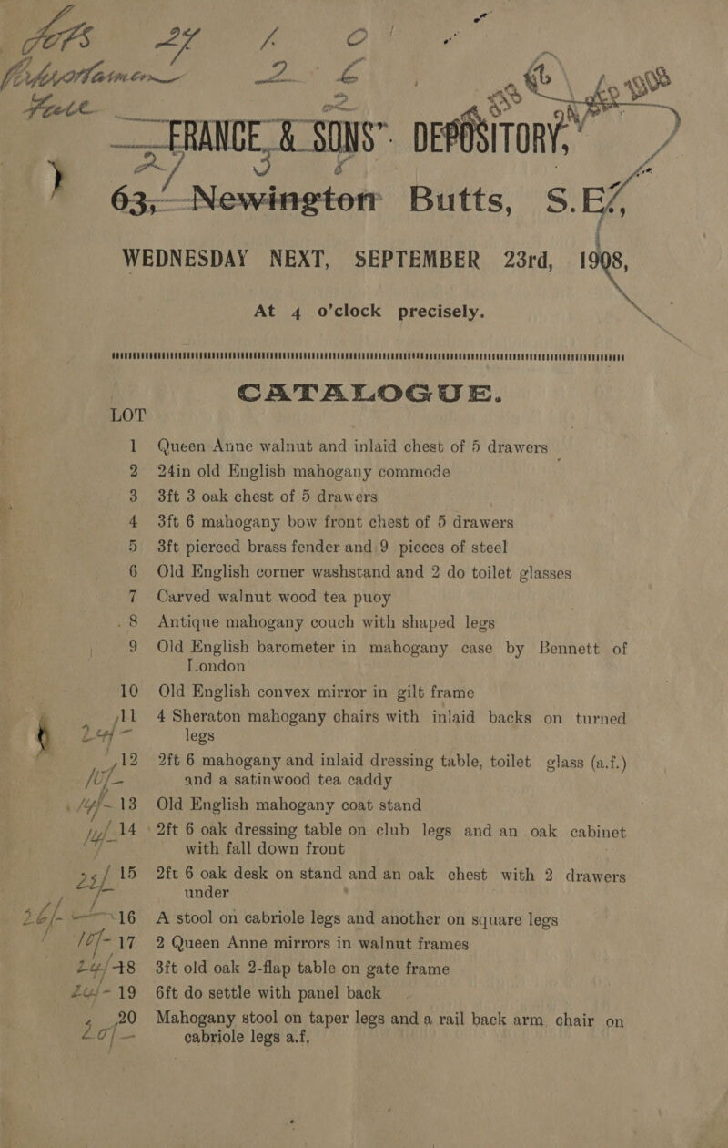  Nd Gh ae oe Cae bf  ots 8 Ws “a ) wa x, pee Butts, S. Af i At 4 o’clock precisely. et i) eo} mo oA SD OP &amp; 1 = CATALOGUE. Queen Anne walnut and inlaid chest of 5 drawers 24in old English mahogany commode 3ft 3 oak chest of 5 drawers 3ft 6 mahogany bow front chest of 5 drawers 3ft pierced brass fender and 9 pieces of steel Old English corner washstand and 2 do toilet glasses Carved walnut wood tea puoy Antique mahogany couch with shaped legs Old English barometer in mahogany case by Bennett of London Old English convex mirror in gilt frame 4 Sheraton mahogany chairs with inlaid backs on turned legs 2ft 6 mahogany and inlaid dressing table, toilet glass (a.f.) and a satinwood tea caddy Old English mahogany coat stand 2ft 6 oak dressing table on club legs and an oak cabinet with fall down front 2ft 6 oak desk on stand and an oak chest with 2 drawers under A stool on cabriole legs and another on square legs 2 Queen Anne mirrors in walnut frames 3ft old oak 2-flap table on gate frame Mahogany stool on taper legs and a rail back arm chair on cabriole legs af,