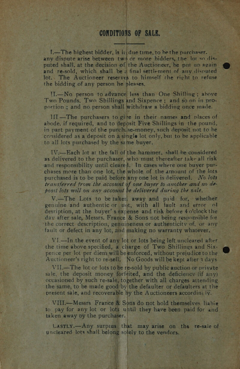     lot.. The Wietionese reserv the bidding of any person he pleases. TT.—No person to advance portion ; and no person shall ; ithdraw a bidding once made. abode, if required, and to deposit Five Shillings in the pound, in part payment of the purchiise-money, such deposit not to be to all lots purchased by the sa me buyer. as delivered to the purchaser, ‘who must thereafter take all risk chases more than one lot, the whole of the amount of the lots  V.—The Lots to be taker| away and paid for, - whether genuine and authentic or nat, with all fault and. efror af fault or defect in any lot, and making no warranty whatever. 2 VI.—In the event of any lot or lots being left unclearedl afier the time above specified, a charge of Two Shillings and Six- VIl.—The lot or lots to be re-sold by public auction or private occasioned by such re-sale, together with all charges attending  the same, to be made good’by/ the defaulter or defaulters at the | Present sale, and recoverable by the Auctioneers accordins Yar See sable VIilIl.—Messrs France &amp; Sons do not hold themedlves liabie = ot to pay for any lot or lots until they have been. ee for ‘and x Focee taken away by the purchaser. | | X Go tgs uncleared lots shall belong solely to the vendors. ; 