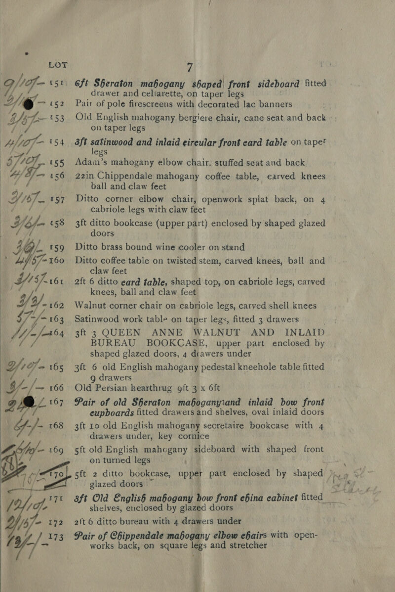 ONMF- r5t\ 6ft Sheraton mahogany shaped| fren sideboard fitted MY I, £ drawer and cellarette, on taper legs ~ @ — 4152 Pair of pole firescreens with decorated lac banners si¢ b/st- «53 Old English mahogany bergiere chair, cane seat and back » Litf on taper legs Af{of- 154 3ft satinsoaag and inlaid eireular front eard table on tapet fy egs : 5/1, 155 Adam’s mahogany elbow chair. stuffed seat and back | 4 ef 156 22in Chippendale mahogany coffee table, carved knees &gt; ie ) ball and claw feet : Wis. r57 Ditto corner elbow chair, openwork splat back, on 4 Pe a cabriole legs with claw feet e7/ = £58 3ft ditto bookcase (upper part) enclosed by shaped glazed ie Lf doors : a lA} , — HG 159 Ditto brass bound wine cooler on stand i ae 137 160 Ditto coffee table on twisted stem, carved knees, ball and claw feet VY $f. r6t 2ft 6 ditto eard table, shaped top, on cabriole legs, carved x4) knees, ball and claw feet #262 Walnut corner chair on cabriole legs, carved shell knees s7/- ‘=163 Satinwood work table on taper legs, fitted 3 drawers [jp 3ft 3 QUEEN ANNE WALNUT AND INLAID BUREAU BOOKCASE, upper part enclosed by shaped glazed doors, 4 drawers under Wa- 165 3ft 6 old English mahogany pedestal kneehole table fitted ly g drawers I- —- 166 Old Persian hearthrug oft 3 x 6ft A £167 Pair of old Sheraton maboganyiand inlaid bow front gf eupboards fitted drawers and shelves, oval inlaid doors Yy-/- 168 3ft Io old English mahogany secretaire bookcase with 4 drawers under, key cornice sft old English mahogany sideboard with shaped front on turned legs 5ft 2 ditto bookcase, upper part enclosed by shaped &gt;, glazed doors |  shelves, enclosed by glazed doors Pair of Chippendale mahogany elbow efairs with open- works back, on square legs and stretcher  