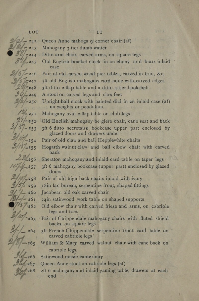 é Yb /- 246 ‘B ft fF oe &amp; e247 WSs ~HY Ct ’ be as oo See IRN NS é  II Queen Anne mahogany corner chair (af) Mahogany 3-tier dumb waiter Ditto arm chair, carved arms, on square legs Old English bracket clock in an ebony and _ brass inlaid case Pair of old carved wood pier tables, carved in fruit, &amp;c. 3ft old English mahogany card table with caryed edges 3ft ditto 2-flap table and a ditto 4-tier bookshelf A stool on carved legs and claw feet Upright hall clock with painted dial in an inlaid case (al) no weights or pendulum Mahogany oval 2-flap table on club legs Old English mabogany beigiere chair, cane seat and back 3ft 6 ditto secretaire bookcase upper part enclosed by glazed doors and drawers under Pair of old claw and ball Hepplewhite chairs Hogarth walnut claw and ball elbow chair with carved back Sheraton mahogany and inlaid card table on taper legs 3ft 6 mahogany bookcase (upper part) enclosed by glazed doors Pair of old high back chairs inlaid with ivory 18in lac bureau, serpentine front, shaped fittings Jacobean old oak carved chair — 24in satinwood work table on shaped supports Old elbow chair with carved frieze and arms, on cabriole legs and toes Pair of Chippendale mahogany chairs with fluted shield backs, on square ‘legs 3ft French Chippendale serpentine front card table on carved cabriole legs © William &amp; Mary carved walnut chair with cane back on cabriole legs, Satinwood music canterbury Queen Anne stool on cabriole legs (af) 2ft 6 mahogany and inlaid games table, drawers at each end