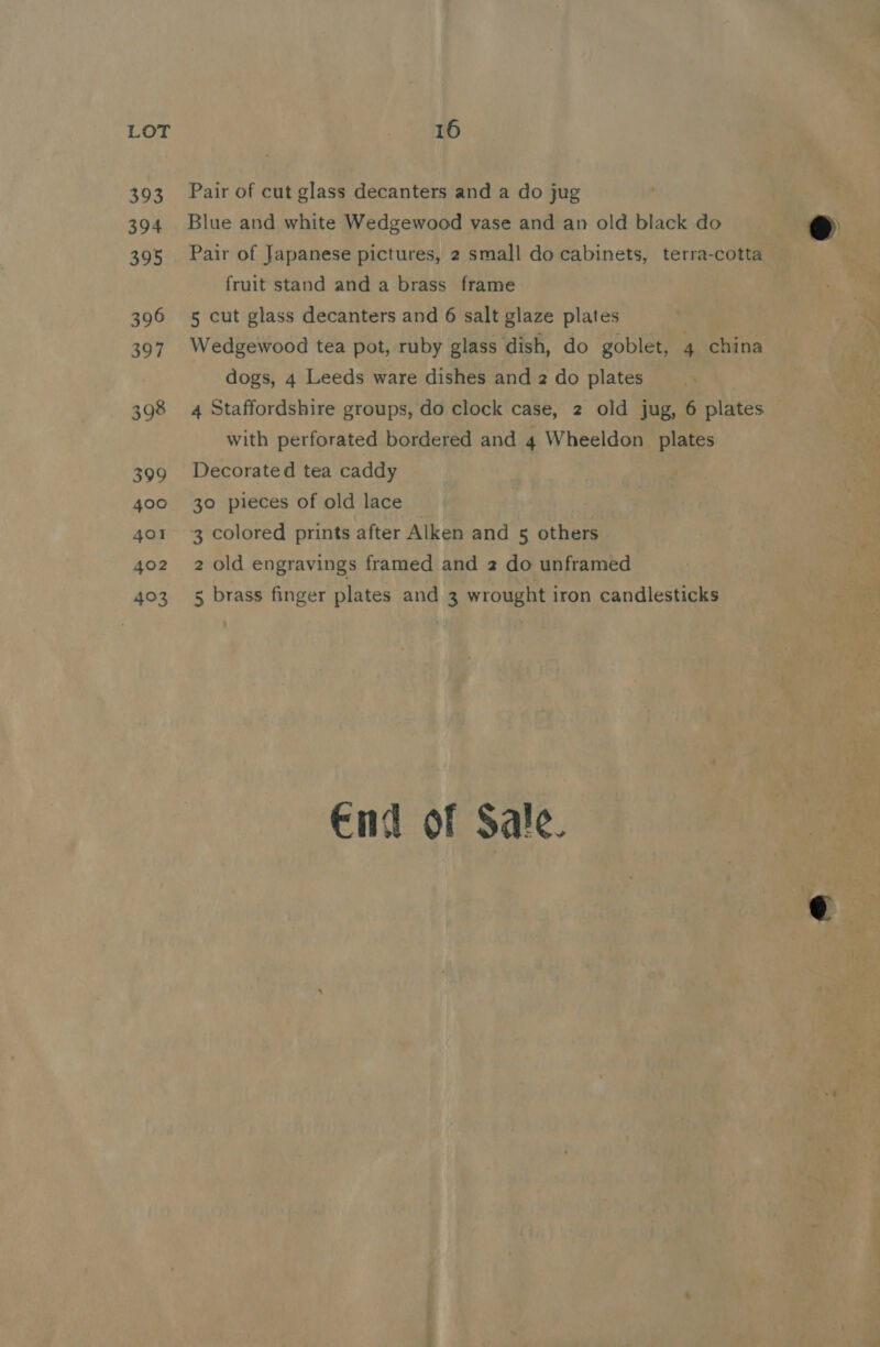 393 394 395 396 397 398 399 400 4oI 402 403 Pair of cut glass decanters and a do jug Blue and white Wedgewood vase and an old black do Pair of Japanese pictures, 2 small do cabinets, terra-cotta fruit stand and a brass frame 5 cut glass decanters and 6 salt glaze plates Wedgewood tea pot, ruby glass dish, do goblet, 4 china dogs, 4 Leeds ware dishes and 2 do plates 4 Staffordshire groups, do clock case, 2 old jug, 6 plates with perforated bordered and 4 Wheeldon plates Decorated tea caddy 30 pieces of old lace 3 colored prints after Alken and 5 others 2 old engravings framed and 2 do unframed 5 brass finger plates and 3 wrought iron candlesticks End of Sale. eo