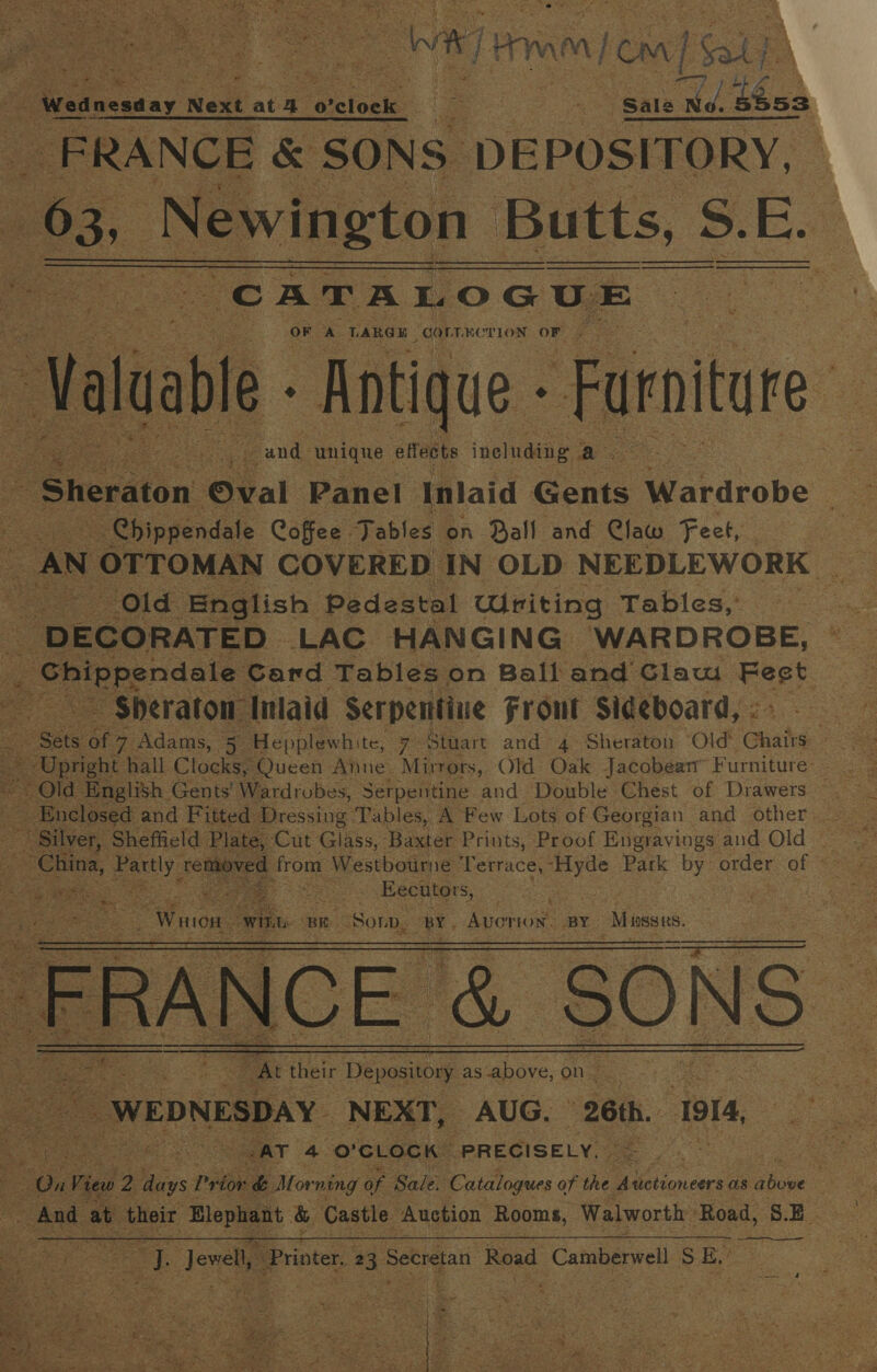at eae? + ot ee ee er J Pi bP Wo et Pe le VED Y SEE os mi Tet ade © AP dey m as on} Ses tases Mabe tas) ge Se on A Sly Pe ‘ 9 ota Sa th * 3 ales Os 818 Sas ESE, Cee rad Re gfe Reet see x ta feay ar a. of OSE ne Cy OE lie ee We] Hm my eo] [Sou Wednesday. Next ata 0’ yrelock ir ae Sale ef ran FRANCE &amp; SONS DEPOSITORY, 63, eration Butts, Ss. 3. E. “CATALOGUE OF A TARGE “COrTRCTION oF re Maal Antique - Furniture : ae ae unique &gt; effects ineluding a     Sheraton Oval Panel Inlaid Gents Wardrobe : Chippendale Coffee Fables on Ball and Claw Feet, Old English ‘Pedestal Writing Tables,’ DECORATED» LAC. HANGING “WARDROBE, _ Shippendale Card Tables on Ball and Claw Eeey a ~ $heraton” Inlaid Serpentine Front Sideboard,:. one a Adams, 5 Hepplewh: te, 7 Stuart and 4 Sheraton ‘Old Chairs:   Old English Gents' Wardrobes, Serpentine and Double Chest of Drawers ~ China, ty, rene s from Westbourne on as Park oy order of &lt;s ; , Fae Eecutors,   see eee — their ores as’ above, on ae e dag : % Gy WEDNESDAY. NEXT, AUG. 26th. 1914, yee oe AT 4 O'CLOCK PRECISELY. a ne 2 es i rior &amp; Mor ning of Sale: Catalogues of the Eien cers as chine me And at their me &amp; Castle. Auction Rooms, Walworth: ‘Road, S  cf Joe Printer. 3 Betig at Road Camberwell SE a 