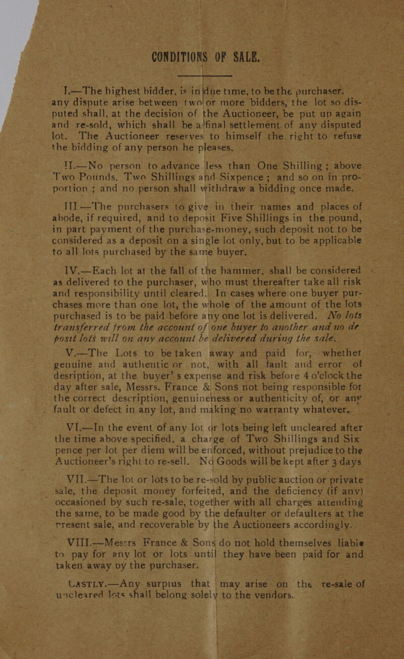 CONDITIONS OF SALB, I, The highest bidder is in ue tim baie to oa the ouieerane any dispute arise between two puted shall, at the decision of the Auctioneer, be put up again and re-sold, which shall be a/final settlement of any disputed — the bidding of any petsqn he pleases. Two Pounds, Two Shillings and Sixpence; and so on in pro-&gt; portion ; and no person shall withdraw a bidding once made. III —The purchasers: to give in their names and places of abode, if required, and to deposit Five Shillings i in the pound, » in part payment of the purchase-money, such deposit not to be to all lots purchased by the same buyer. IV.—Each lot at the fall of the hammer, shall be es as delivered to the purchaser, who must thereafter take all risk — and responsibility until cleared. In cases where one buyer pur- purchased is to be paid-before any one lot is delivered. Vo /ots posit lots will on any account be delivered during the sale. the correct description, genuineness or authenticity of, or any fault or defect in any lot, and making no warranty whatever: : the time above specified, a charge of Two Shillings and Six _Auctioneer’s right to re-sell. Nad Goods will be kept after 3 days _ sale, the deposit money forfeited, and the deficiency (if any) rresent sale, and recoverable by the Auctioneers accordingly. taken away vy the purchaser. LASTLY.—Any surplus that | “may arise on the re-sale of uncleared lats shall belong solely to the veridors. 