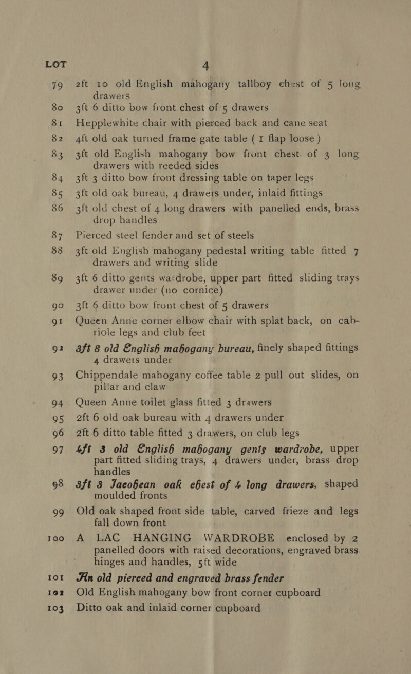 1oo IOI 1902 103 2ft 10 old English mahogany tallboy chest of 5 long drawers 3ft 6 ditto bow front chest of 5 drawers Hepplewhite chair with pierced back and cane seat 4ft old oak turned frame gate table ( 1 flap loose ) 3ft old English mahogany bow front chest. of 3 long drawers with reeded sides 3ft 3 ditto bow front dressing table on taper legs 3ft old oak bureau, 4 drawers under, inlaid fittings 3ft old chest of 4 long drawers with panelled ends, brass drop bandles Pierced steel fender and set of steels 3ft old English mahogany pedestal writing table fitted 7 drawers and writing slide 3ft 6 ditto gents wardrobe, upper part fitted sliding trays drawer under (no cornice) 3ft 6 ditto bow frout chest of 5 drawers Queen Anne corner elbow chair with splat back, on cab- ridle legs and club feet 3ft 8 old English mahogany bureau, finely shaped fittings 4 drawers under Chippendale mahogany coffee table 2 pull out slides, on pillar and claw Queen Anne toilet glass fitted 3 drawers 2ft 6 old oak bureau with 4 drawers under 2ft 6 ditto table fitted 3 drawers, on club legs 4ft 3 old English mahogany gents wardrobe, upper part fitted sliding trays, 4 drawers under, brass drop handles 3ft 3 Jacohean oak chest of 4 long drawers, shaped moulded fronts Old oak shaped front side table, carved frieze and legs fall down front A LAC HANGING WARDROBE enclosed by 2 panelled doors with raised decorations, engraved brass hinges and handles, 5ft wide An old pierced and engraved brass fender Old English mahogany bow front corner cupboard Ditto oak and inlaid corner cupboard