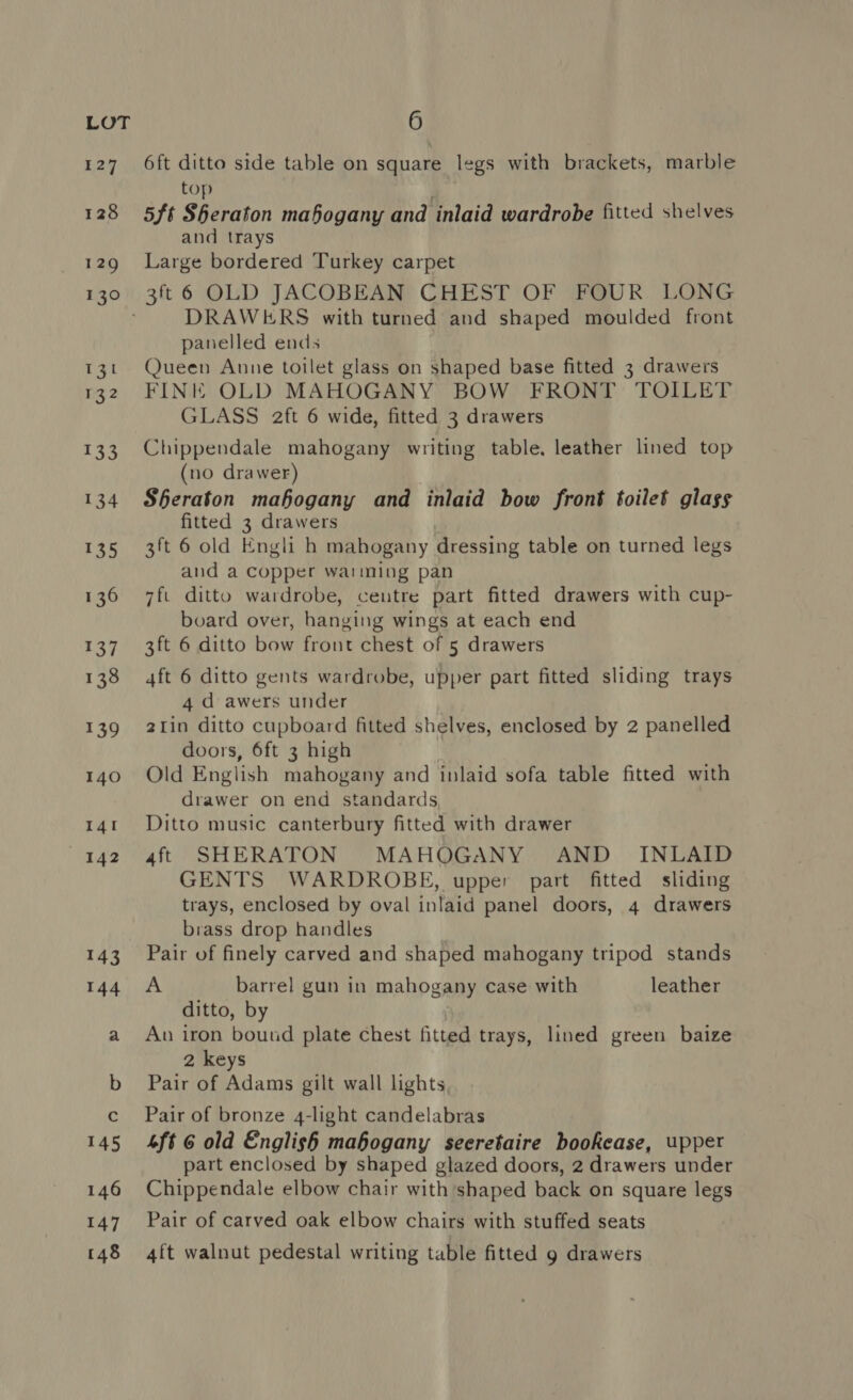 6ft ditto side table on square legs with brackets, marble top 5ft Sheraton mahogany and inlaid wardrobe fitted shelves and trays Large bordered Turkey carpet 3ft 6 OLD JACOBEAN CHEST OF FOUR LONG DRAWERS with turned and shaped moulded front panelled ends Queen Anne toilet glass on shaped base fitted 3 drawers FINE OLD MAHOGANY BOW FRONT TOILET GLASS aft 6 wide, fitted 3 drawers Chippendale mahogany writing table. leather lined top (no drawer) Sheraton mahogany and inlaid bow front toilet glass fitted 3 drawers 3ft 6 old Engli h mahogany dressing table on turned legs and a copper warming pan 7fi ditto wardrobe, centre part fitted drawers with cup- board over, hanging wings at each end 3ft 6 ditto bow front chest of 5 drawers 4ft 6 ditto gents wardrobe, upper part fitted sliding trays 4 d awers under 2Iin ditto cupboard fitted shelves, enclosed by 2 panelled doors, 6ft 3 high Old English mahogany and inlaid sofa table fitted with drawer on end standards Ditto music canterbury fitted with drawer 4ft SHERATON MAHOGANY AND _ INLAID GENTS WARDROBE, upper part fitted sliding trays, enclosed by oval inlaid panel doors, 4 drawers brass drop handles Pair of finely carved and shaped mahogany tripod stands A barrel gun in mahogany case with leather ditto, by Aun iron bound plate chest fitted trays, lined green baize 2 keys Pair of Adams gilt wall lights Pair of bronze 4-light candelabras Lft 6 old English mahogany seeretaire bookcase, upper part enclosed by shaped glazed doors, 2 drawers under Chippendale elbow chair with shaped back on square legs Pair of carved oak elbow chairs with stuffed seats 4ft walnut pedestal writing table fitted g drawers