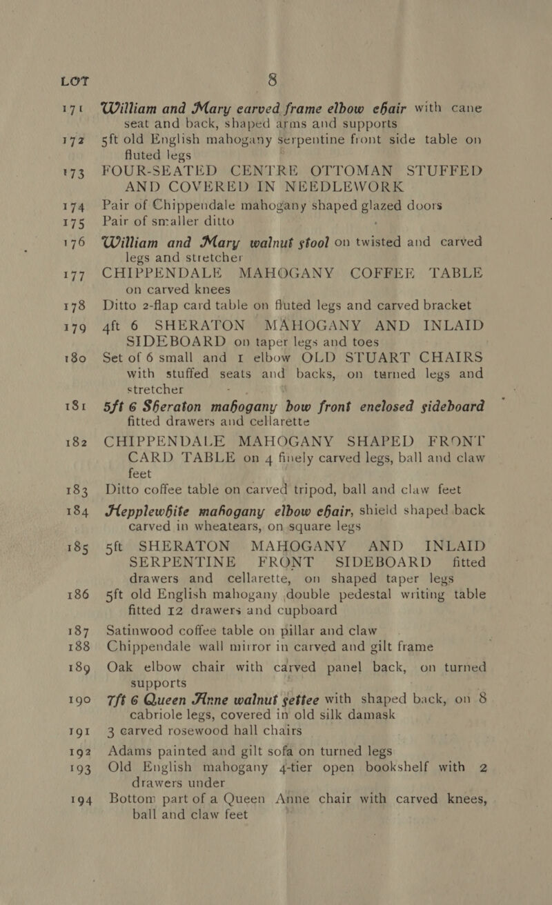 171 William and Mary carved frame elbow ehair with cane seat and back, shaped arms and supports 5ft old English mahox: any serpentine front side table on fluted legs FOUR-SEATED CENTRE OTTOMAN STUFFED AND COVERED IN NEEDLEWORK Pair of Chippendale mahogany shaped glaze doors Pair of smaller ditto William and Mary walnut stool on twisted and carved legs and stretcher CHIPPENDALE MAHOGANY COFFEE TABLE on carved knees Ditto 2-flap card table on fluted legs and carved Rage 4ft 6 SHERATON MAHOGANY AND INLAID SIDEBOARD op taper legs and toes Set of 6 small and rt elbow OLD STUART CHAIRS with stuffed seats and backs, on turned legs and stretcher , 5ft 6 Sheraton mahogany bow front enclosed sideboard fitted drawers and cellarette CHIPPENDALE MAHOGANY SHAPED FRONT CARD TABLE on 4 finely carved legs, ball and claw feet Ditto coffee table on carved tripod, ball and claw feet Hepplewhite mahogany elbow chair, shield shaped back carved in wheatears, on square legs 5ff SHERATON MAHOGANY AND _ INLAID SERPENTINE FRONT SIDEBOARD _ fitted drawers and cellarette, on shaped taper legs 5ft old English mahogany double pedestal writing table fitted 12 drawers and cupboard Satinwood coffee table on pillar and claw Chippendale wall mirror in carved and gilt frame Oak elbow chair with carved panel back, on turned supports 7/t 6 Queen Anne walnut settee with shaped back, on 8 cabriole legs, covered in old silk damask 3 carved rosewood hall chairs Adams painted and gilt sofa on turned legs Old English mahogany 4-tier open bookshelf with 2 drawers under Bottom part of a Queen Anne chair with carved knees, ball and claw feet