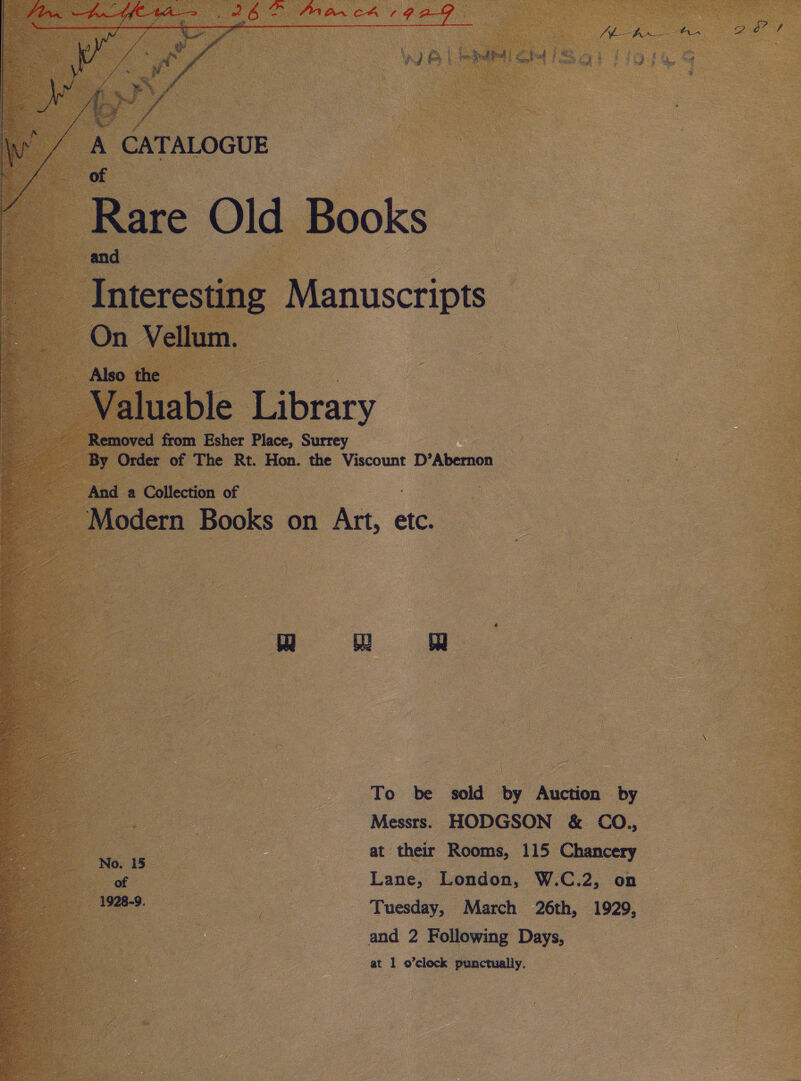   A CATALOGUE Rare Old Books and : Interesting Manuscripts On Vellum. — Also the Valuable Library Removed from Esher Place, Surrey By Order of The Rt. Hon. the Viscount D’Abernon And a Collection of Modern Books on Art, ¢ etc. MEGA 2 A Pern ln i San, RUT ter eS alee EIT Th —_—-4 — -i-toaie i. — - ie RETO = fare = = GOB een h W ce aetna Spc oe mts : cs EE Et Lica pas BST He eee atc aly i i ; ies 7 = 5 Benes : ‘ aoe: Ley  To be sold by Auction by Messrs. HODGSON &amp; CO., at their Rooms, 115 Chancery of | Lane, London, W.C.2, on 1928-9. : - Tuesday, March 26th, 1929, | and 2 Following Days, at 1 o’clock punctually. 