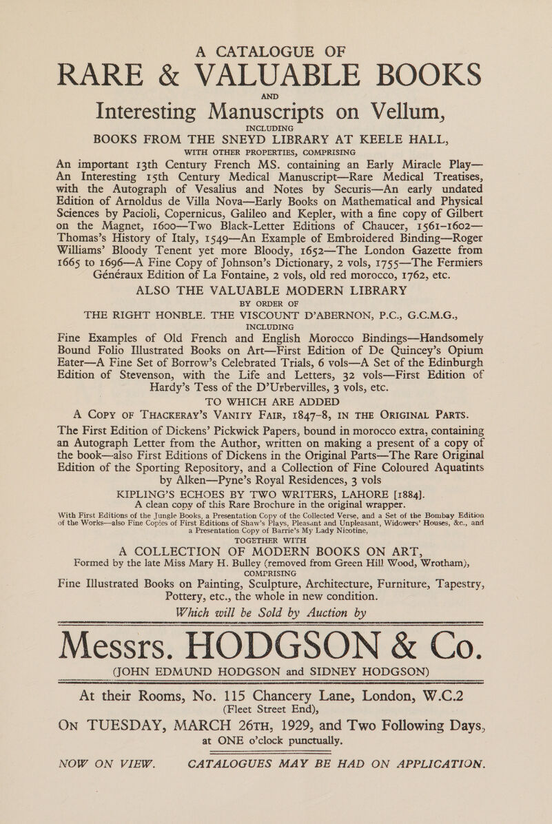 A CATALOGUE OF RARE &amp; VALUABLE BOOKS AND Interesting Manuscripts on Vellum, INCLUDING BOOKS FROM THE SNEYD LIBRARY AT KEELE HALL, WITH OTHER PROPERTIES, COMPRISING An important 13th Century French MS. containing an Early Miracle Play— An Interesting 15th Century Medical Manuscript—Rare Medical Treatises, with the Autograph of Vesalius and Notes by Securis—An early undated Edition of Arnoldus de Villa Nova—Early Books on Mathematical.and Physical Sciences by Pacioli, Copernicus, Galileo and Kepler, with a fine copy of Gilbert on the Magnet, 1600—Two Black-Letter Editions of Chaucer, 1561-1602— Thomas’s History of Italy, 1549—-An Example of Embroidered Binding—Roger Williams’ Bloody Tenent yet more Bloody, 1652—-The London Gazette from 1665 to 1696—A Fine Copy of Johnson’s Dictionary, 2 vols, 1755—-The Fermiers Généraux Edition of La Fontaine, 2 vols, old red morocco, 1762, etc. ALSO THE VALUABLE MODERN LIBRARY BY ORDER OF THE RIGHT HONBLE. THE VISCOUNT D’ABERNON, P.C., G.C.M.G., INCLUDING Fine Examples of Old French and English Morocco Bindings—Handsomely Bound Folio Illustrated Books on Art—First Edition of De Quincey’s Opium Eater—A Fine Set of Borrow’s Celebrated Trials, 6 vols—A Set of the Edinburgh Edition of Stevenson, with the Life and Letters, 32 vols—First Edition of Hardy’s Tess of the D’Urbervilles, 3 vols, etc. TO WHICH ARE ADDED A Copy oF THACKERAY’S VANITY Fair, 1847-8, IN THE ORIGINAL PARTS. The First Edition of Dickens’ Pickwick Papers, bound in morocco extra, containing an Autograph Letter from the Author, written on making a present of a copy of the book—also First Editions of Dickens in the Original Parts—The Rare Original Edition of the Sporting Repository, and a Collection of Fine Coloured Aquatints by Alken—Pyne’s Royal Residences, 3 vols KIPLING’S ECHOES BY TWO WRITERS, LAHORE [1884]. A clean copy of this Rare Brochure in the original wrapper. With First Editions of the Jungle Books, a Presentation Copy of the Collected Verse, and a Set of the Bombay Edition of the Works—also Fine Copies of First Editions of Shaw’s Plays, Pleasant and Unpleasant, Widowers’ Houses, &amp;c., and a Presentation Copy of Barrie’s My Lady Nicotine,  Messrs. HODGSON &amp; Co. JOHN EDMUND HODGSON and SIDNEY HODGSON) At their Rooms, No. 115 Chancery Lane, London, W.C. : (Fleet Street End), On TUESDAY, MARCH 26TH, 1929, and Two Following ive: at ONE o’clock punctually.   NOW ON VIEW. CATALOGUES MAY BE HAD ON APPLICATION.