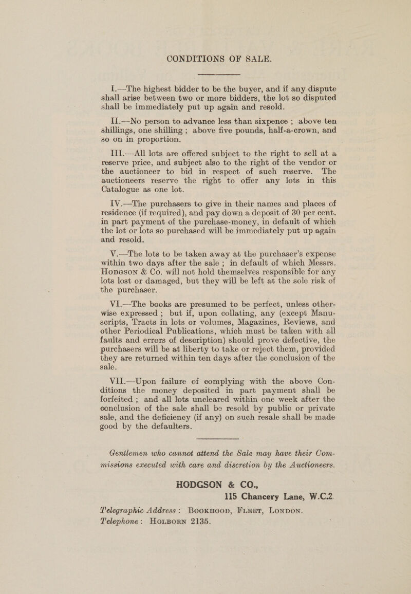 CONDITIONS OF SALE. te ee  I.—The highest bidder to be the buyer, and if any dispute shall arise between two or more bidders, the lot so disputed shall be immediately put up again and resold. II.—No person to advance less than sixpence ; above ten shillings, one shilling ; above five pounds, half-a-crown, and so on in proportion. I1{.—All lots are offered subject to the right to sell at a reserve price, and subject also to the right of the vendor or the auctioneer to bid in respect of such reserve. The auctioneers reserve the right to offer any lots in this Catalogue as one lot. IV.—The purchasers to give in their names and places of residence (if required), and pay down a deposit of 30 per cent. in part payment of the purchase-money, in default of which the lot or lots so purchased will be immediately put up again and resold. V.—tThe lots to be taken away at the purchaser’s expense within two days after the sale ; in default of which Messrs. Hopeson &amp; Co. will not hold themselves responsible for any lots lost or damaged, but man will be left at the sole risk of the purchaser. Vi.—The books are presumed to be perfect, unless other- wise expressed ; but if, upon collating, any (except Manu- scripts, Tracts in lots or volumes, Magazines, Reviews, and other Periodical Publications, which must be taken with all faults and errors of description) should prove defective, the purchasers will be at liberty to take or reject them, provided they are returned within ten days after the conclusion of the sale. Vil.—Upon failure of complying with the above Con- ditions the money deposited in part payment shali be forfeited ; and all lots uncleared within one week after the conclusion of the sale shall be resold by public or private sale, and the deficiency (if any) on such resale shall be made good by the defaulters. Gentlemen who cannot atiend the Sale may have their Com- missions executed with care and discretion by the Auctioneers. HODGSON &amp; CO., 115 Chancery Lane, W.C.2. Telegraphic Address: BookHoop, Firet, Lonpon. Telephone: HoLBorn 2135.