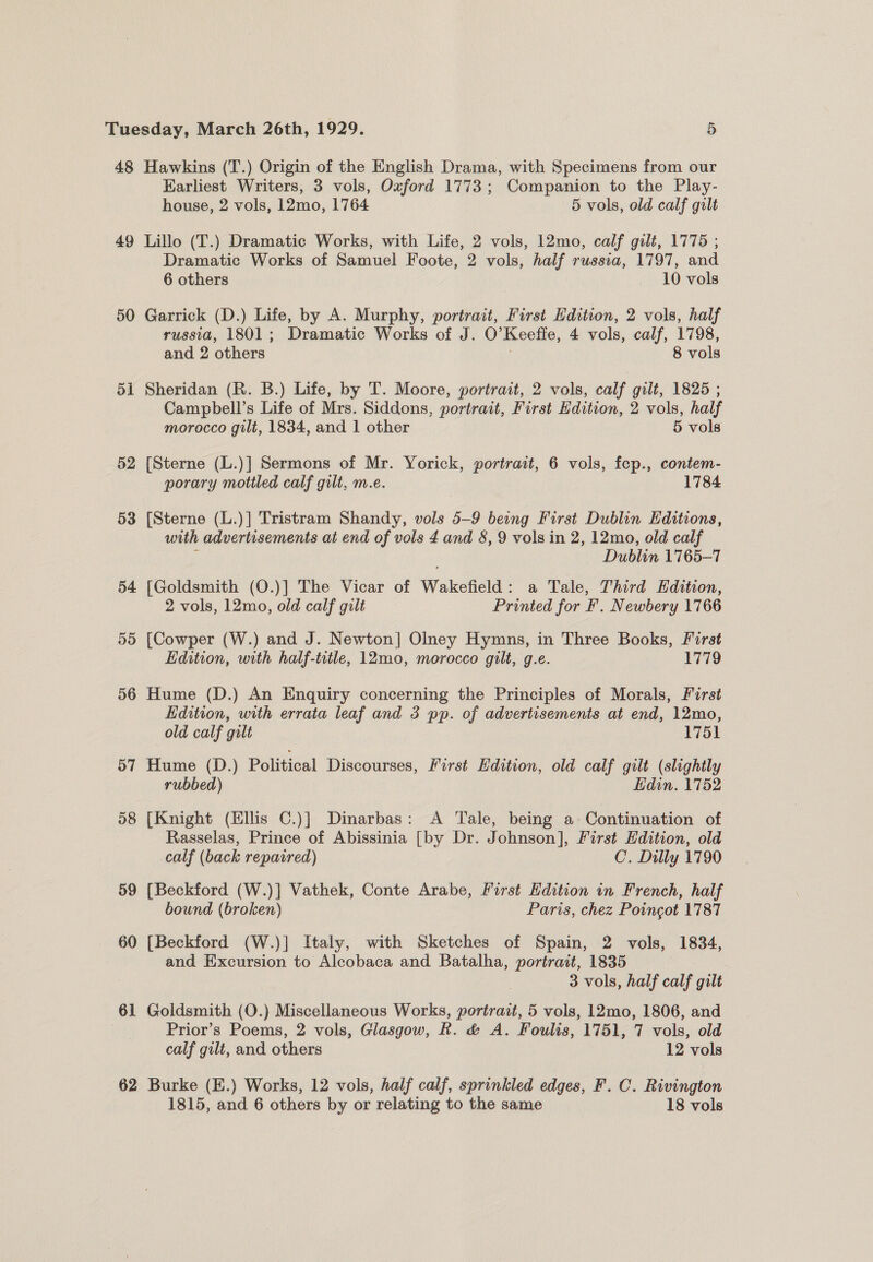 48 Hawkins (T.) Origin of the English Drama, with Specimens from our Karliest Writers, 3 vols, Oxford 1773; Companion to the Play- house, 2 vols, 12mo, 1764 5 vols, old calf gilt 49 Lillo (T.) Dramatic Works, with Life, 2 vols, 12mo, calf gilt, 1775 ; Dramatic Works of Samuel Foote, 2 vols, half russia, 1797, and 6 others — 10 vols 50 Garrick (D.) Life, by A. Murphy, portrait, First Edition, 2 vols, half russia, 1801; Dramatic Works of J. O'Keeffe, 4 vols, calf, 1798, and 2 others 8 vols 51 Sheridan (R. B.) Life, by T. Moore, portrait, 2 vols, calf gilt, 1825 ; Campbell’s Life of Mrs. Siddons, portrait, First Edition, 2 vols, half morocco gilt, 1834, and 1 other 5 vols 52 [Sterne (L.)] Sermons of Mr. Yorick, portrait, 6 vols, fep., contem- porary mottled calf gilt, m.e. 1784 53 [Sterne (L.)] Tristram Shandy, vols 5-9 being First Dublin Editions, with advertisements at end of vols 4 and 8, 9 vols in 2, 12mo, old calf ; Dublin 1765-7 54 [Goldsmith (O.)] The Vicar of Wakefield: a Tale, Third Edition, 2 vols, 12mo, old calf gilt Printed for F. Newbery 1766 55 [Cowper (W.) and J. Newton] Olney Hymns, in Three Books, Forst Edition, with half-title, 12mo, morocco gilt, g.e. 1779 56 Hume (D.) An Enquiry concerning the Principles of Morals, First Edition, with errata leaf and 3 pp. of advertisements at end, 12mo, old calf gilt 1751 57 Hume (D.) Political Discourses, First Edition, old calf gilt (slightly rubbed) Edin. 1752 58 [Knight (Ellis C.)] Dinarbas: A Tale, being a Continuation of Rasselas, Prince of Abissinia [by Dr. Johnson], First Edition, old calf (back repaired) C’. Dilly 1790 59 [Beckford (W.)] Vathek, Conte Arabe, First Edition in French, half bound (broken) Paris, chez Poincot 1787 60 [Beckford (W.)] Italy, with Sketches of Spain, 2 vols, 1834, and Excursion to Alcobaca and Batalha, portrait, 1835 3 vols, half calf gilt 61 Goldsmith (O.) Miscellaneous Works, portrait, 5 vols, 12mo, 1806, and Prior’s Poems, 2 vols, Glasgow, R. &amp; A. Foulis, 1751, 7 vols, old calf gilt, and others 12 vols 62 Burke (E.) Works, 12 vols, half calf, sprinkled edges, F. C. Rivington 1815, and 6 others by or relating to the same 18 vols