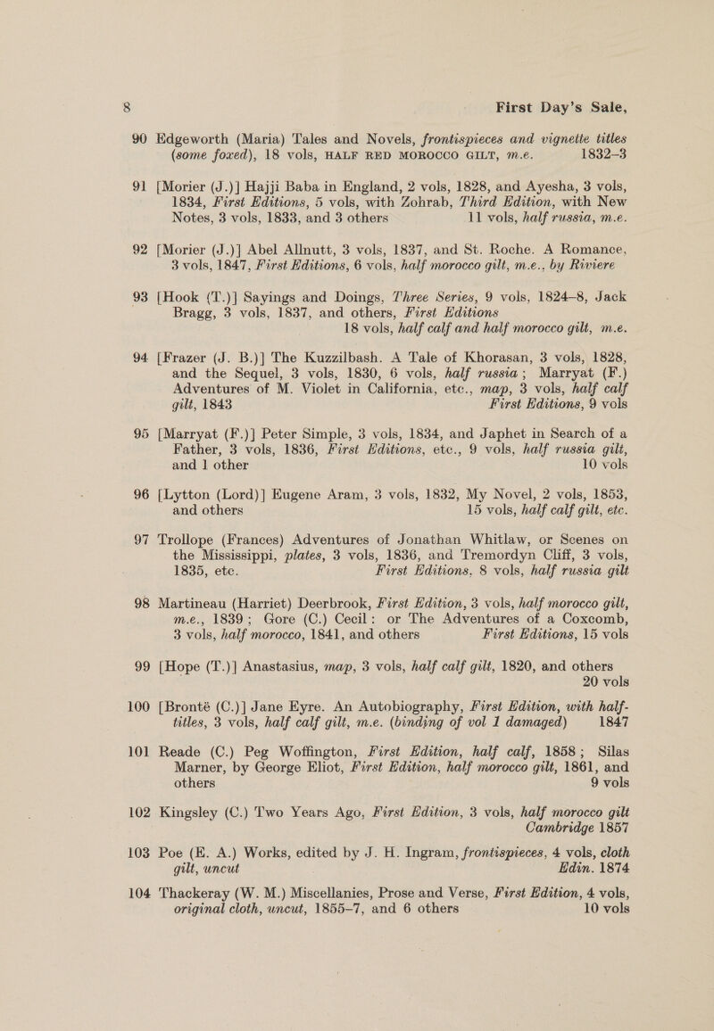 90 91 92 93 94. 96 o7 98 99 100 10] 102 103 104 First Day’s Sale, Edgeworth (Maria) Tales and Novels, frontispieces and vignette titles (some foxed), 18 vols, HALF RED MOROCCO GILT, ™.e. 1832-3 [Morier (J.)] Hajji Baba in England, 2 vols, 1828, and Ayesha, 3 vols, 1834, First Editions, 5 vols, with Zohrab, Third Edition, with New Notes, 3 vols, 1833, and 3 others 11 vols, half russia, m.e. [Morier (J.)] Abel Allnutt, 3 vols, 1837, and St. Roche. A Romance, 3 vols, 1847, First Editions, 6 vols, half morocco gilt, m.e., by Riviere [Hook (T.)] Sayings and Doings, Three Series, 9 vols, 1824-8, Jack Bragg, 3 vols, 1837, and others, first Editions 18 vols, half calf and haif morocco gilt, m.e. [Frazer (J. B.)] The Kuzzilbash. A Tale of Khorasan, 3 vols, 1828, and the Sequel, 3 vols, 1830, 6 vols, half russia; Marryat (F.) Adventures of M. Violet in California, etc., map, 3 vols, half calf gilt, 1843 First Editions, 9 vols {Marryat (F.)] Peter Simple, 3 vols, 1834, and Japhet in Search of a Father, 3 vols, 1836, First Hditions, etc., 9 vols, half russia gilt, and | other 10 vols [Lytton (Lord)| HKugene Aram, 3 vols, 1832, My Novel, 2 vols, 1853, and others 15 vols, half calf gilt, etc. Trollope (Frances) Adventures of Jonathan Whitlaw, or Scenes on the Mississippi, plates, 3 vols, 1836, and Tremordyn Cliff, 3 vols, 1835, etc. First Editions, 8 vols, half russia gilt Martineau (Harriet) Deerbrook, First Edition, 3 vols, half morocco gilt, m.e., 1839; Gore (C.) Cecil: or The Adventures of a Coxcomb, 3 vols, half morocco, 1841, and others First Editions, 15 vols [Hope (T.)] Anastasius, map, 3 vols, half calf gilt, 1820, and others 20 vols [Bronté (C.)] Jane Eyre. An Autobiography, First Edition, with half- titles, 3 vols, half calf gilt, m.e. (binding of vol 1 damaged) 1847 Reade (C.) Peg Woffington, First Hdition, half calf, 1858; Silas Marner, by George Eliot, First Edition, half morocco gilt, 1861, and others 9 vols Kingsley (C.) Two Years Ago, First Edition, 3 vols, half morocco gilt _ Cambridge 1857 Poe (E. A.) Works, edited by J. H. Ingram, frontispieces, 4 vols, cloth gilt, uncut Edin. 1874 Thackeray (W. M.) Miscellanies, Prose and Verse, First Edition, 4 vols,