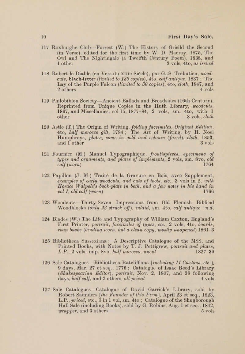 118 119 120 122 126 127 First Day’s Sale, Roxburghe Club—Forrest (W.) The History of Grisild the Second (in Verse), edited for the first time by W. D. Macray, 1875, The Owl and The Nightingale (a Twelfth Century Poem), 1838, and 1 other 3 vols, 4to, as issued Robert le Diable (en Vers du xitte Siécle), par G.-8. Trebutien, wood- cuts, black-letter (limited to 130 copies), 4to, calf antique, 1837 ; The Lay of the Purple Falcon (limited to 30 copies), 4to, cloth, 1847. and 2 others 4 vols Philobiblon Society—Ancient Ballads and Broadsides (16th Century), Reprinted from Unique Copies in the Huth Library, woodcuts, 1867, and Miscellanies, vol 15, 1877-84, 2 vols, sm. 4to, with I other 3 vols, cloth Astle (T.) The Origin of Writing, folding facsimiles, Original Edition, 4to, half morocco gilt, 1784; The Art of Writing, by H. Noel Humphreys, plates, some in gold and colours (foxed), cloth, 1858, and 1 other 3 vols Fournier (M.) Manuel Typographique, frontispieces, specimens of types and ornaments, and plates of implements, 2 vols, sm. 8vo, old calf (worn) 1764 Papillon (J. M.) Traité de la Gravure en Bois, avec Supplement, examples of early woodcuts, and cuts of tools, etc., 3 vols in 2, with Horace Walpole’s book-plate in both, and a few notes in bis hand in vol 1, old calf (worn) 3 1766 Woodcuts—-Thirty-Seven Impressions from Old Flemish Biblical Woodblocks (only 22 struck off), inlaid, sm. 4to, calf antique n.d. Blades (W.) The Life and Typography of Wiliam Caxton, England’s First Printer, portrait, facsimiles of types, etc., 2 vols, 4to, boards, roan backs (binding worn, but a clean copy, mostly unopened) 1861-3 Bibliotheca Sussexiana: A Descriptive Catalogue of the MSS. and Printed Books, with Notes by T. J. Pettigrew, portrait and plates, L.P., 2 vols, imp. 8vo, half morocco, uncut 1827-39 Sale Catalogues—Bibliotheca Ratcliffiana [including 11 Caxtons, etc.], 9 days, Mar. 27 et seq., 1776; Catalogue of Isaac Reed’s Library (Shakespearian Editor), portrait, Nov. 2, 1807, and 38 following days, half calf, and 2 others, all priced 4 vols Sale Catalogues—Catalogue of David Garrick’s Library, sold by Robert Saunders [the Founder of this Firm], April 23 et seq., 1823, L.P., priced, etc., 3 in 1 vol, sm. 4to ; Catalogue of the Shugborough Hall Sale (including Books), sold by G. Robins, Aug. 1 et seq., 1842, wrapper, and 3 others 5 vols