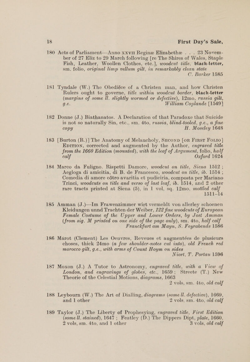 180 Acts of Parliament—Anno xxvit Regine Elizabethe . . . 23 Novem- ber of 27 Eliz to 29 March following [re The Shires of Wales, Staple Fish, Leather, Woollen Clothes, etc.], woodcut title, black-letter, sm. folio, original limp vellum gilt, in remarkably clean state | C. Barker 1585 18] Tyndale (W.) The Obediéce of a Christen man, and how Christen Rulers ought to governe, title within woodcut border, black-letter (margins of some ll. slightly wormed or defective), 12mo, russia gilt, g.e. William Coplande [1549] 182 Donne (J.) Biathanatos. A Declaration of that Paradoxe that Suicide is not so naturally Sin, etc., sm. 4to, russia, blind-tooled, g.e., a fine copy H. Moseley 1648 183 [Burton (R.)] The Anatomy of Melancholy, SzeconpD [orn First FOoLto } EDITION, corrected and augmented by the Author, engraved title from the 1660 Edition (mounted), with the leaf of Argument, folio, half calf Oxford 1624. 184 Marco da Fuligno. Rispetti Damore, woodcut on title, Siena 1512 ; Aegloga di amicitia, di B. de Francesco, woodcut on title, 1b. 1514 ; Comedia di amore cotro avaritia et pudiciria, composta per Mariano Trinci, woodcuts on title and verso of last leaf, 1b. 1514, and 2 other rare tracts printed at Siena (5), in I vol, sq. 12mo, mottled calf 1511-14 185 Amman (J.)—Im Frawenzimmer wirt vermeldt von allerley schoenen Kleidungen unnd Trachten der Weiber, 122 fine woodcuts of Huropean Female Costume of the Upper and Lower Orders, by Jost Amman (from sig. M printed on one side of the page only), sm. 4to, half calf Franckfurt am Mayn, 8S. Feyrabends 1586 186 Marot (Clement) Les Oeuvres, Reveues et augmentées de plusieurs choses, thick 24mo (a few shoulder-notes cut into), old French red morocco gilt, g.e., with arms of Count Hoym on sides Niort, T'. Portau 1596 187 Moxon (J.) A Tutor to Astronomy, engraved title, with a View of London, and engravings of globes, etc., 1659; Streete (T.) New Theorie of the Celestial Motions, diagrams, 1663 2 vols, sm. 4to, old calf 188 Leybourn (W.) The Art of Dialling, diagrams (some Ul. defective), 1669, and 1 other 2 vols. sm. 4to, old calf 189 Taylor (J.) The Liberty of Prophesying, engraved title, First Edition (some ll. stained), 1647 ; Featley (D.) The Dippers Dipt, plate, 1660, 2 vols, sm. 4to, and | other 3 vols, old calf