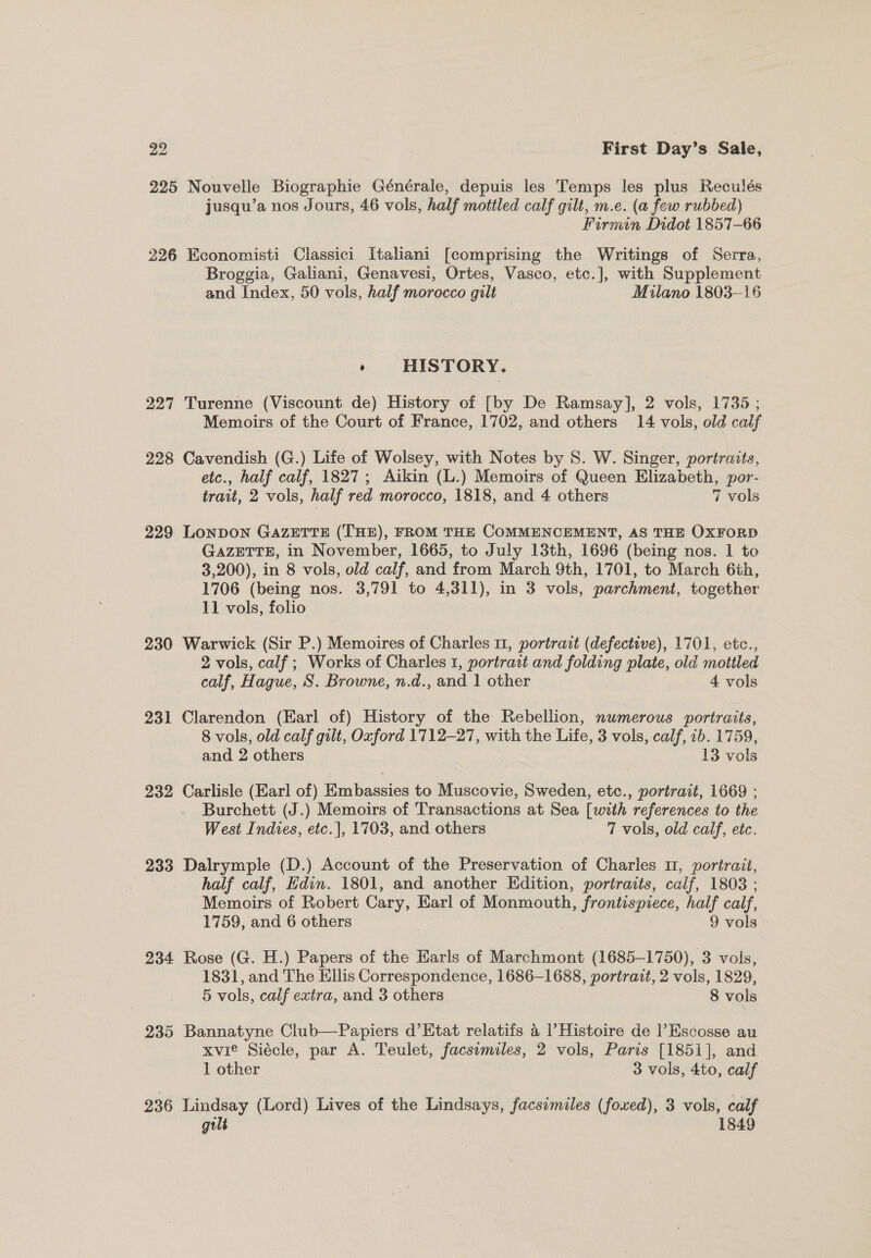 225 Nouvelle Biographie Générale, depuis les Temps les plus Reculés jusqu’a nos Jours, 46 vols, half mottled calf gilt, m.e. (a few rubbed) Firmin Didot 1857-66 226 Economisti Classici Italiani [comprising the Writings of Serra, Broggia, Galiani, Genavesi, Ortes, Vasco, etc.], with Supplement and. Index, 50 vols, half morocco gilt Milano 1803-16 : HISTORY. 227 Turenne (Viscount de) History of [by De Ramsay], 2 vols, 1735 ; Memoirs of the Court of France, 1702, and others 14 vols, old calf 228 Cavendish (G.) Life of Wolsey, with Notes by 8S. W. Singer, portraits, etc., half calf, 1827; Aikin (L.) Memoirs of Queen Elizabeth, por- trait, 2 vols, half red morocco, 1818, and 4 others 7 vols 229 LoNDON GazETTE (THE), FROM THE COMMENCEMENT, AS THE OXFORD GAZETTE, in November, 1665, to July 13th, 1696 (being nos. 1 to 3,200), in 8 vols, old calf, and from March 9th, 1701, to March 6th, 1706 (being nos. 3,791 to 4,311), in 3 vols, parchment, together 11 vols, folio 230 Warwick (Sir P.) Memoires of Charles 11, portrait (defective), 1701, etc., 2 vols, calf ; Works of Charles 1, portrait and ait plate, old mottled calf, Hague, S. Browne, n.d., and 1 other 4 vols 231 Clarendon (Earl of) History of the Rebellion, numerous portraits, 8 vols, old calf gilt, Oxford 1712-27, with the Life, 3 vols, calf, 1b. 1759, and 2 others 13 vols 232 Carlisle (Earl of) Embassies to Muscovie, Sweden, etc., portrait, 1669 ; Burchett (J.) Memoirs of Transactions at Sea [with references to the West Indies, etc.], 1703, and others 7 vols, old calf, etc. 233 Dalrymple (D.) Account of the Preservation of Charles 1, portrait, half calf, Edin. 1801, and another Edition, portraits, calf, 1808 ; Memoirs of Robert Cary, Karl of Monmouth, frontispiece, half calf, 1759, and 6 others 9 vols 234 Rose (G. H.) Papers of the Earls of Marchmont (1685-1750), 3 vols, 1831, and The Ellis Correspondence, 1686-1688, portrait, 2 vols, 1829, 5 vols, calf extra, and 3 others 8 vols 235 Bannatyne Club—Papiers d’Etat relatifs 4 l’Histoire de l Escosse au xvie Siécle, par A. Teulet, facsimiles, 2 vols, Paris [185i], and 1 other 3 vols, 4to, calf 236 Lindsay (Lord) Lives of the Lindsays, facsimiles (foxed), 3 vols, calf gilt 1849