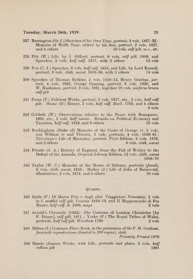 237 Barrington (Sir J.) Sketches of his Own Time, portrait, 3 vols, 1827-32 ; Memoirs of Wolfe Tone, edited by his Son, portrait, 2 vols, 1827, and 5 others 10 vols, calf gilt, m.e., etc. 238 Pitt (W.) Life, by J. Gifford, portrait, 6 vols, calf gilt, 1809, and Speeches, 3 vols, half calf, 1817, with 3 others | 12 vols 239 Fox (C. J.) Speeches, 6 vols, half calf, 1815, and Life, by Lord Russell, portrait, 3 vols, cloth, uncut, 1859-66, with 5 others 14 vols 240 Speeches of Thomas Erskine, 5 vols, 1810-12, Henry Grattan, por- trait, 4 vols, 1822, George Canning, portrait, 6 vols, 1830, and W. Huskisson, portrait, 3 vols, 1831, together 18 vols, uniform brown calf gilt 241 Paine (T.) Political Works, portrait, 2 vols, 1817, etc., 3 vols, half calf gilt; Hume (D.) Essays, 2 vols, half calf, Basil. 1793, and 4 others 9 vols 242 Cobbett (W.) Observations relative to the Peace with Bonaparte, 1801, etc., 2 vols, half russia ; Ricardo on Political Economy and Taxation, half calf, 1819, and 9 others 12 vols 243 Buckingham (Duke of) Memoirs of the Court of George iv, 2 vols, and William Iv and Victoria, 2 vols, portraits, 4 vols, 1859-61 ; Trevelyan’s Life of Macaulay, portrait, First Edition, 2 vols, 1876, and 2 others 8 vols, cloth, uncut 244 Froude (J. A.) History of England, from the Fall of Wolsey to the Defeat of the Armada, Original Library Edition, 12 vols, cloth, uncut 1856-70 245 Taylor (W. C.) Memoirs of the House of Orleans, portraits (foxed), 3 vols, cloth, uncut, 1849; Motley (J.) Life of John of Barneveld, illustrations, 2 vols, 1874, and 5 others 10 vols QUARTO. 246 Zurla (P.) Di Marco Polo e degli altri Viaggiatori Veneziani, 2 vols in 1, mottled calf gilt, Venezia 1818-19, and Il Mappamondo di Fra Mauro, half calf, ib. 1806, maps 2 vols 247 Arnold’s Chronicle (1502)—The Customs of London Chronicles [by EF. Douce], calf gilt, 1811; Yorke (P.) The Royal Tribes of Wales, portraits, half calf gilt, Wrexham 1799 ) 2 vols 248 Milton (J.) Common-Place Book, in the possession of Sir F. M. Graham, facsimile reproductions (limited to 100 copies), cloth Privately Printed 1876 249 Harris (James) Works, with Life, portraits and plates, 2 vols, half vellum gilt 1801