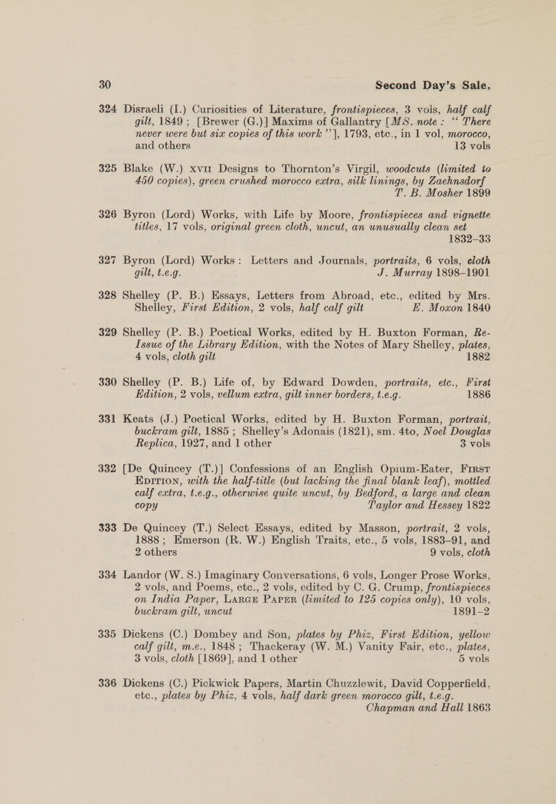 324 Disraeli (I.) Curiosities of Literature, frontispieces, 3 vols, half calf gilt, 1849 ; [Brewer (G.)] Maxims of Gallantry [MS. note: “ There never were but six copies of this work ’’}, 1793, etc., in 1 vol, morocco, and others © 13 vols 325 Blake (W.) xvit Designs to Thornton’s Virgil, woodcuts (limited to 450 copies), green crushed morocco extra, silk linings, by Zaehnsdorf T. B. Mosher 1899 326 Byron (Lord) Works, with Life by Moore, frontispreces and vignette titles, 17 vols, orrginal green cloth, uncut, an unusually clean set 1832-33 327 Byron (Lord) Works : Lever: and Journals, portraits, 6 vols, cloth gilt, t.e.g. / J. Murray 1898-1901 328 Shelley (P. B.) Essays, Letters from Abroad, etc., edited by Mrs. Shelley, Forst Edition, 2 vols, half calf gilt EK. Moxon 1840 - 329 Shelley (P. B.) Poetical Works, edited by H. Buxton Forman, Re- Issue of the Library Edition, with the Notes of Mary Shelley, plates, 4 vols, cloth gilt 1882 330 Shelley (P. B.) Life of, by Edward Dowden, portraits, etc., Furst Edition, 2 vols, vellum extra, gilt inner borders, t.e.g. 1886 331 Keats (J.) Poetical Works, edited by H. Buxton Forman, poriraut, buckram gilt, 1885 ; Shelley’s Adonais (1821), sm. 4to, Noel Douglas Replica, 1927, and ‘1 other 3 vols 332 [De Quincey (T.)] Confessions of an English Opium-Eater, First Epirion, with the half-title (but lacking the final blank leaf), mottled calf extra, t.e.g., otherwise quite uncut, by Bedford, a large and clean copy Taylor and Hessey 1822 333 De Quincey (T.) Select Essays, edited by Masson, portrast, 2 vols, 1888 ; Emerson ie W.) English Traits, etc., 5 vols, 1883-91, and 2 others 9 vols, cloth 334 Landor (W.S.) Imaginary Conversations, 6 vols, Longer Prose Works, 2 vols, and Poems, etc., 2 vols, edited by C. G. Crump, frontispieces on India Paper, LARGE Paper (limited to 125 copies only), 10 vols, buckram gilt, uncut 1891-2 335 Dickens (C.) Dombey and Son, plates by Phiz, First Edition, yellow calf gilt, m.e., 1848; Thackeray (W. M.) Vanity Fair, etc., plates, 3 vols, cloth [1869], and 1 other 5 vols 336 Dickens (C.) Pickwick Papers, Martin Chuzzlewit, David Copperfield, etc., plates by Phiz, 4 vols, half dark green morocco gilt, t.e.g. Chapman and Hall 1863