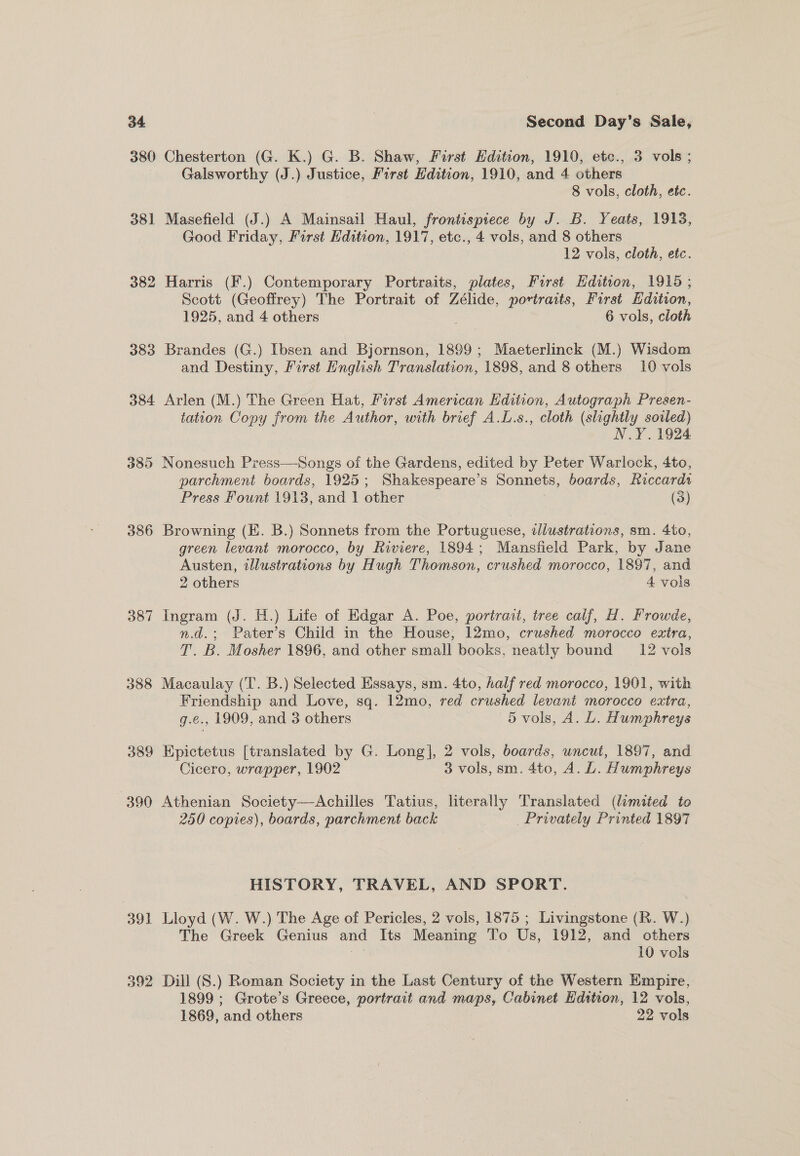 380 Chesterton (G. K.) G. B. Shaw, First Edition, 1910, etc., 3 vols ; Galsworthy (J.) Justice, First Hdition, 1910, and 4 others 8 vols, cloth, etc. 381 Masefield (J.) A Mainsail Haul, frontispiece by J. B. Yeats, 1918, Good Friday, First Edition, 1917, etc., 4 vols, and 8 others . 12 vols, cloth, etc. 382 Harris (F.) Contemporary Portraits, plates, Forst Hdition, 1915; Scott (Geoffrey) The Portrait of Zélide, portraits, First Hdition, 1925, and 4 others 6 vols, cloth 383 Brandes (G.) Ibsen and Bjornson, 1899; Maeterlinck (M.) Wisdom and Destiny, First English Translation, 1898, and 8 others 10 vols 384 Arlen (M.) The Green Hat, First American Edition, Autograph Presen- tation Copy from the Author, with brief A.L.s., cloth (slightly soiled) N.Y. 1924 385 Nonesuch Press—Songs of the Gardens, edited by Peter Warlock, 4to, parchment boards, 1925 ; Shakespeare’ s Sonnets, boards, Riccardi Press Fount 1913, and 1 other (3) 386 Browning (KE. B.) Sonnets from the Portuguese, illustrations, sm. 4to, green levant morocco, by Riviere, 1894; Mansfield Park, by Jane Austen, illustrations by Hugh Thomson, crushed morocco, 1897, and 2 others , 4 vols 387 Ingram (J. H.) Life of Edgar A. Poe, portrait, tree calf, H. Frowde, n.d.; Pater’s Child in the House, 12mo, crushed morocco extra, T. B. Mosher 1896, and other small books, neatly bound 12 vols 388 Macaulay (T. B.) Selected Essays, sm. 4to, half red morocco, 1901, with Friendship and Love, sq. 12mo, red crushed levant morocco extra, g.e., 1909, and 3 others 5 vols, A. L. Humphreys 389 Epictetus [translated by G. Long], 2 vols, boards, uncut, 1897, and Cicero, wrapper, 1902 3 vols, sm. 4to, A. L. Humphreys 390 Athenian Society—Achilles Tatius, literally Translated (limited to 250 copies), boards, parchment back | Privately Printed 1897 HISTORY, TRAVEL, AND SPORT. 391 Lloyd (W. W.) The Age of Pericles, 2 vols, 1875 ; Livingstone (R. W.) The Greek Genius and Its Meaning To Us, 1912, and others 392 Dill (S.) Roman Society in the Last Century of the Western Empire, 1899 ; Grote’s Greece, portrait and maps, Cabinet Hdition, 12 vols, 1869, and others } 22 vols