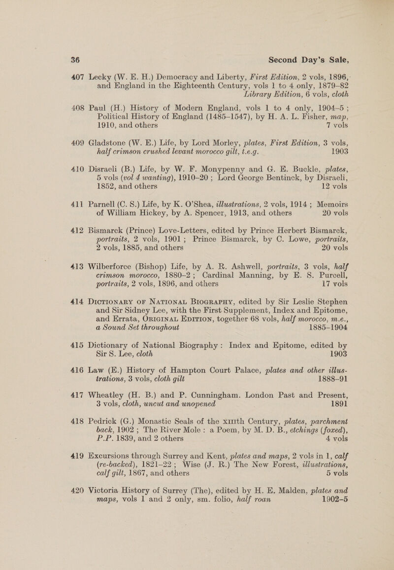 407 Lecky (W. E. H.) Democracy and Liberty, First Edition, 2 vols, 1896,: and England in the Eighteenth Century, vols 1 to 4 only, 1879-82 Inbrary Edition, 6 vols, cloth 408 Paul (H.) History of Modern England, vols 1 to 4 only, 1904-5: Political History of England (1485-1547), by H. A. L. Fisher, map, 1910, and others 7 vols 409 Gladstone (W. E.) Lite, by Lord Morley, plates, First Edition, 3 vols, half crimson crushed levant morocco gilt, t.e.g. 1903 410 Disraeli (B.) Life, by W. F. Monypenny and G. E. Buckle, plates, 5 vols (vol £ wanting), 1910-20 ; Lord George Bentinck, by Disraeli, 1852, and others 12 vols 411 Parnell (C. S.) Life, by K. O’Shea, tJlustrations, 2 vols, 1914 ; Memoirs of William Hickey, by A. Spencer, 1913, and others 20 vols 412 Bismarck (Prince) Love-Letters, edited by Prince Herbert Bismarck, portraits, 2 vols, 1901; Prince Bismarck, by C. Lowe, portraits, 2 vols, 1885, and others | 20 vols 413 Wilberforce (Bishop) Life, by A. R. Ashwell, portraits, 3 vols, half crimson morocco, 1880-2; Cardinal Manning, by E. 8S. Purcell, portraits, 2 vols, 1896, and others 17 vols 414 DicTIONARY OF NATIONAL BroGRapuy, edited by Sir Leslie Stephen and Sir Sidney Lee, with the First Supplement, Index and Epitome, and Errata, ORIGINAL EDITION, together 68 vols, half morocco, m.e., a Sound Set throughout 1885-1904 415 Dictionary of National Biography: Index and Epitome, edited by Sir 8. Lee, cloth 1903 416 Law (H.) History of Hampton Court Palace, plates and other illus- trations, 3 vols, cloth gilt 1888-91 417 Wheatley (H. B.) and P. Cunningham. London Past and Present, 3 vols, cloth, uncut and unopened 1891 418 Pedrick (G.) Monastic Seals of the x1mth Century, plates, parchment back, 1902 ; The River Mole: a Poem, by M. D. B., etchings (foxed), P.P. 1839, and 2 others 4 vols 419 Excursions through Surrey and Kent, plates and maps, 2 vols in 1, calf (re-backed), 1821-22; Wise (J. R.) The New Forest, illustrations, calf gilt, 1867, and others | 5 vols 420 Victoria History of Surrey (The), edited by H. E. Malden, plates and maps, vols 1 and 2 only, sm. folio, half roan 1902-5