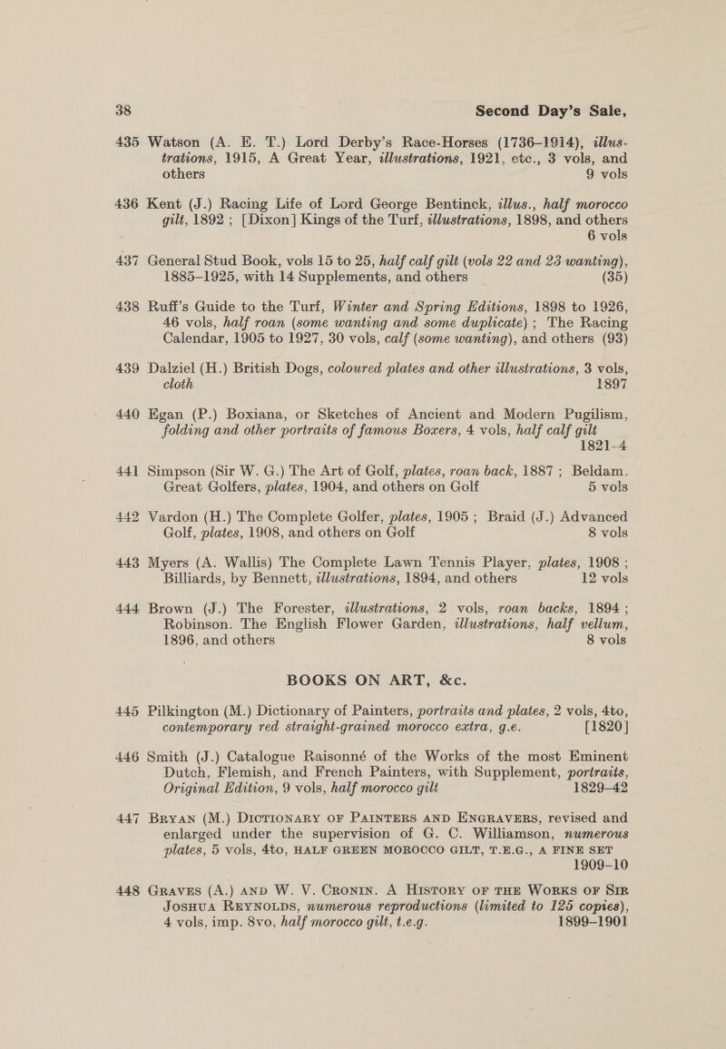 435 Watson (A. E. T.) Lord Derby’s Race-Horses (1736-1914), allus- trations, 1915, A Great Year, sllustrations, 1921, etc., 3 vols, and others 9 vols 439 440 441 442 443 444 (445 44.6 447 448 gilt, 1892 ; [Dixon] Kings of the Turf, sllustrations, 1898, and others 6 vols General Stud Book, vols 15 to 25, half calf gilt (vols 22 and 23 wanting), 1885-1925, with 14 Supplements, and others (35) Ruffi’s Guide to the Turf, Winter and Spring Editions, 1898 to 1926, 46 vols, half roan (some wanting and some duplicate) ; The Racing Calendar, 1905 to 1927, 30 vols, calf (some wanting), and others (93) Dalziel (H.) British Dogs, coloured plates and other illustrations, 3 vols, cloth 1897 Egan (P.) Boxiana, or Sketches of Ancient and Modern Pugilism, folding and other portraits of famous Boxers, 4 vols, half calf gili 1821-4 Simpson (Sir W. G.) The Art of Golf, plates, roan back, 1887 ; Beldam. Great Golfers, plates, 1904, and others on Golf 5 vols Vardon (H.) The Complete Golfer, plates, 1905 ; Braid (J.) Advanced Golf, plates, 1908, and others on Golf 8 vols Myers (A. Wallis) The Complete Lawn Tennis Player, plates, 1908 ; Billiards, by Bennett, illustrations, 1894, and others 12 vols Brown (J.) The Forester, sllustrations, 2 vols, roan backs, 1894 ; Robinson. The English Flower Garden, illustrations, half vellum, 1896, and others 8 vols BOOKS ON ART, &amp;c. Pilkington (M.) Dictionary of Painters, portraits and plates, 2 vols, 4to, contemporary red straight-grained morocco extra, g.e. [1820] Smith (J.) Catalogue Raisonné of the Works of the most Eminent Dutch, Flemish, and French Painters, with Supplement, poriraiis, Original Edition, 9 vols, half morocco gilt 1829-42 Bryan (M.) Dictionary oF PAINTERS AND ENGRAVERS, revised and enlarged under the supervision of G. C. Williamson, numerous plates, 5 vols, 4to, HALF GREEN MOROCCO GILT, T.E.G., A FINE SET | : 1909-10 — Graves (A.) anD W. V. Cronin. A History or THE WORKS OF Sim JosHUA REYNOLDS, numerous reproductions (lumited to 125 copies), 4 vols, imp. 8vo, half morocco gilt, t.e.g. 1899-1901