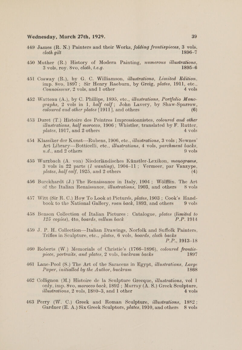 449 450 451 454 455 463 James (R. N.) Painters and their Works, folding frontispieces, 3 vols, cloth gilt 1896-7 Muther (R.) History of Modern Painting, numerous illustrations, 3 vols, roy. 8vo, cloth, t.e.g. 1895-6 Cosway (R.), by G. C. Williamson, dlustrations, Limited Edition, imp. 8vo, 1897; Sir Henry Raeburn, by oe plates, 1911, etc., Connoisseur, 2 vols, and | other 4 vols Watteau (A.), by C. Phillips, 1895, etc., slustrations, Porifolio Mono- graphs, 2 vols in 1, half calf; John Lavery, by Shaw-Sparrow, coloured and other plates [1911], and others (6) Duret (T.) Histoire des Peintres Impressionnistes, coloured and other illustrations, half morocco, 1906 ; Whistler, translated by F. Rutter, plates, 1917, and 2 others 4 vols Klassiker der Kunst—Rubens, 1906, etc., lustrations, 3 vols ; Newnes’ Art Library—Botticelli, etc., ustrations, 4 vols, parchment backs, n.d., and 2 others 93 vols Wurzbach (A. von) Niederlandisches Kinstler-Lexikon, monograms, 3 vols in 22 parts (1 wanting), 1904-11; Vermeer, par Vanzype, plates, half calf, 1925, and 2 others (4) Burckhardt (J.) The Renaissance in Italy, 1904; Wolfflin. The Art of the Italian Renaissance, 2llustrations, 1903, and others 8 vols Witt (Sir R. C.) How To Look at Picturés, plates, 1903 ; Cook’s Hand- book to the National Gallery, roan back, 1893, and others 9 vols Benson Collection of Italian Pictures: Catalogue, plates (limited to 125 copies), 4to, boards, vellum back P.P. 1914 J. P. H. Collection—Italian Drawings, Norfolk and Suffolk Painters, ‘Trifles in Sculpture, etc., plates, 6 vols, boards, cloth backs | P.P., 1913-18 Roberts (W.) Memorials of Christie’s (1766-1896), coloured froniis- piece, portraits, and plates, 2 vols, buckram backs 1897 Lane-Pool (8.) The Art of the Saracens in Egypt, illustrations, Large Paper, initialled by the Author, buckram 1868 only, imp. 8vo, morocco back, 1892 ; Murray (A. S.) Greek Sculpture,, illustrations, 2 vols, 1880-3, and 1 other 4 vols Perry (W. C.) Greek and Roman Sculpture, ¢llustrations, 1882 ;