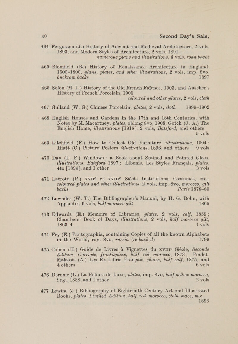 464 Fergusson (J.) History of Ancient and Medieval Architecture, 2 vols, 1893, and Modern Styles of Architecture, 2 vols, 1891 numerous plans and illustrations, 4 vols, roan backs 465 Blomfield (R.) History of Renaissance Architecture in England, 1500-1800, plans, plates, and other illustrations, 2 vols, imp. 8vo, buckram backs 1897 466 Solon (M. L.) History of the Old French Faience, 1903, and Auscher’s History of French Porcelain, 1905 coloured and other plates, 2 vols, cloth 467 Gulland (W. G.) Chinese Porcelain, plates, 2 vols, cloth 1899-1902 - 468 English Houses and Gardens in the 17th and 18th Centuries, with Notes by M. Macartney, plates, oblong 8vo, 1908, Gotch (J. A.) The English Home, tllustrations [1918], 2 vols, Batsford, and others : | 5 vols 469 Litchfield (F.) How to Collect Old Furniture, tllustrations, 1904 ; Hiatt (C.) Picture Posters, clustrations, 1896, and others 9 vols 470 Day (L. F.) Windows: a Book about Stained and Painted Glass, illustrations, Batsford 1897; Libonis. Les Styles Frangais, plates, Ato [1894], and 1 other 3 vols 471 Lacroix (P.) xvie et xvuire Siécle Institutions, Costumes, etc., coloured plates and other illustrations, 2 vols, imp. 8vo, morocco, gult backs Paris 1878-80 472, Lowndes (W. T.) The Bibliographer’s Manual, by H. G. Bohn, with Appendix, 6 vols, half morocco gilt 1865 473 Edwards (E.) Memoirs of Libraries, plates, 2 vols, calf, 1859; Chambers’ Book of Days, tllustrations, 2 vols, half morocco gilt, 1863-4 4 vols 474 Fry (E.) Pantographia, containing Copies of all the known Alphabets in the World, roy. 8vo, russia (re-backed) L799 475 Cohen (H.) Guide de Livres &amp; Vignettes du xvuirre Siécle, Seconde Edition, Corrigée, frontispiece, half red morocco, 1873; Poulet- Malassis (A.) Les Ex-Libris Francais, plates, half calf, 1875, and 4 others 6 vols 476 Derome (L.) La Reliure de Luxe, plates, imp. 8vo, half yellow morocco, t.e.g., 1888, and | other 2 vols 477 Lewine (J.) Bibliography of Highteenth Century Art and Illustrated Books, plates, Limited Edition, half red morocco, cloth sides, m.e. 1898