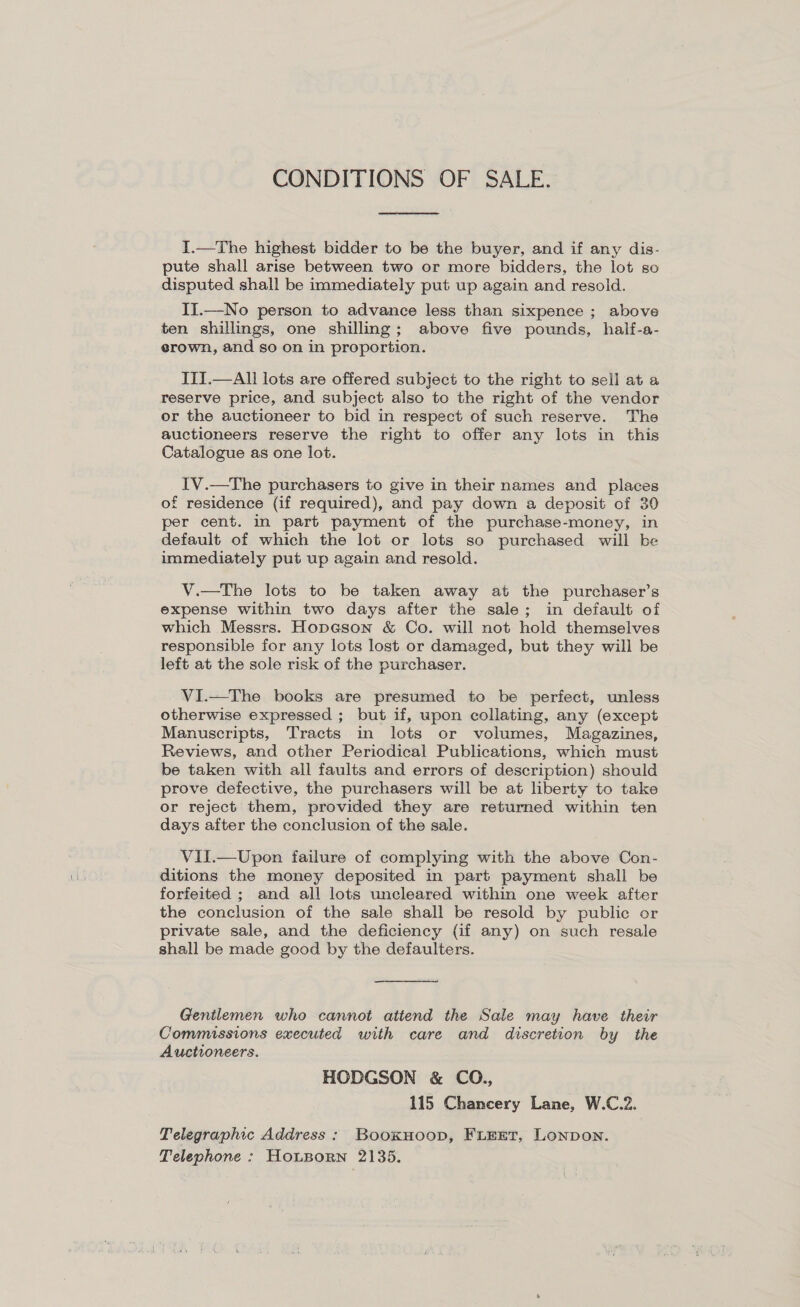 CONDITIONS OF SALE.  I.—The highest bidder to be the buyer, and if any dis- pute shall arise between two or more bidders, the lot so disputed shall be immediately put up again and resold. II.—No person to advance less than sixpence ; above ten shillings, one shilling; above five pounds, half-a- erown, and so on in proportion. ITI.—All lots are offered subject to the right to sell at a reserve price, and subject also to the right of the vendor or the auctioneer to bid in respect of such reserve. The auctioneers reserve the right to offer any lots in this Catalogue as one lot. IV.—The purchasers to give in their names and places of residence (if required), and pay down a deposit of 30 per cent. in part payment of the purchase-money, in default of which the lot or lots so purchased will be immediately put up again and resold. V.—tThe lots to be taken away at the purchaser’s expense within two days after the sale; in default of which Messrs. Hopeson &amp; Co. will not hold themselves responsible for any lots lost or damaged, but they will be left at the sole risk of the purchaser. VI.—The books are presumed to be perfect, unless otherwise expressed ; but if, upon collating, any (except Manuscripts, Tracts in lots or volumes, Magazines, Reviews, and other Periodical Publications, which must be taken with all faults and errors of description) should prove defective, the purchasers will be at liberty to take or reject them, provided they are returned within ten days after the conclusion of the sale. Vil.—Upon failure of complying with the above Con- ditions the money deposited in part payment shall be forfeited ; and all lots uncleared within one week after the conclusion of the sale shall be resold by public or private sale, and the deficiency (if any) on such resale shall be made good by the defaulters. Genilemen who cannot atiend the Sale may have their Commissions executed with care and discretion by the Auctioneers. HODGSON &amp; CO., 115 Chancery Lane, W.C.2. Telegraphic Address: Booxnoop, FLEET, Lonpon. Telephone : HoLBorn 2135.