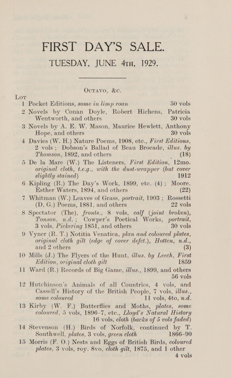 Lor 14 15 PIRST. DAY 3), Soka. TUESDAY, JUNE 4tx, 1929. Octavo, &amp;c. Pocket Editions, some in limp roan 50 vols Novels by Conan Doyle, Robert Hichens, Patricia Wentworth, and others 30 vols Novels by A. E. W. Mason, Maurice Hewlett, Anthony Hope, and others 30 vols Davies (W. H.) Nature Poems, 1908, etc., First Hditions, 2 vols; Dobson’s Ballad of Beau Brocade, allus. by Thomson, 1892, and others | 488) De la Mare (W.) The Listeners, First Hdition, 12mo, original cloth, t.e.g., with the dust-wrapper (but cover slightly stavned) 1912 Kipling (R.) The Day’s Work, 1899, etc. (4); Moore. Esther Waters, 1894, and others (22) Whitman (W.) Leaves of Grass, portrait, 1903 ; Rossetti (D. G.) Poems, 1881, and others 22 vols Spectator (The), fronts., 8 vols, calf (joint broken), Tonson, n.d.; Cowper’s Poetical Works, portrait, 3 vols, Pickering 1851, and others 30 vols Vyner (R. T.) Notitia Venatica, plan and coloured plates, original cloth gilt (edge of cover defct.), Hotten, n.d., and 2 others (3) Mills (J.) The Flyers of the Hunt, dlus. by Leech, First Edition, original cloth gilt 1859 Ward (R.) Records of Big Game, illus., 1899, and others | 56 vols Hutchinson’s Animals of all Countries, 4 vols, and Cassell’s History of the British People, 7 vols, alus., some coloured 11 vols, 4to, n.d. Kirby (W. F.) Butterflies and Moths, plates, some coloured, 5 vols, 1896-7, etc., Lloyd’s Natural History 16 vols, cloth (backs of 5 vols faded) Stevenson (H.) Birds of Norfolk, continued by T. Southwell, plates, 3 vols, green cloth 1866-90 Morris (f. O.) Nests and Eggs of British Birds, coloured plates, 3 vols, roy. 8vo, cloth gilt, 1875, and 1 other | | LONE 4 vols