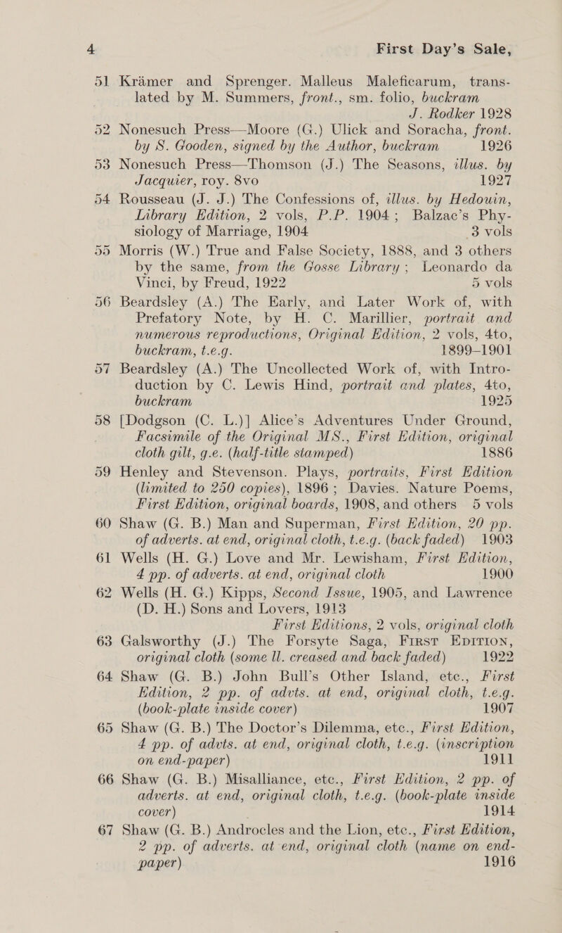 66 67 First Day’s Sale, Kramer and Sprenger. Malleus Maleficarum, trans- lated by M. Summers, front., sm. folio, buckram J. Rodker 1928 Nonesuch Press-—-Moore (G.) Ulick and Soracha, front. by S. Gooden, signed by the Author, buckram 1926 Nonesuch Press—Thomson (J.) The Seasons, allus. by Jacquier, roy. 8vo 1927 Rousseau (J. J.) The Confessions of, illus. by Hedouin, Inbrary Edition, 2 vols, P.P. 1904; Balzac’s Phy- siology of Marriage, 1904 3 vols Morris (W.) True and False Society, 1888, and 3 others by the same, from the Gosse Library ; Leonardo da Vinci, by Freud, 1922 5 vols Prefatory Note, by H. C. Marillier, portrait, and numerous reproductions, Original Edition, 2 vols, 4to, buckram, t.e.g. 1899-1901 Beardsley (A.) The Uncollected Work of, with Intro- duction by C. Lewis Hind, portrait and plates, 4to, buckram 1925 [Dodgson (C. L.)] Alice’s Adventures Under Ground, Facsimile of the Original MS., First Edition, original cloth gilt, g.e. (half-title stamped) 1886 Henley and Stevenson. Plays, portraits, First Edition (limited to 250 copies), 1896; Davies. Nature Poems, First Edition, original boards, 1908, and others 5 vols Shaw (G. B.) Man and Superman, First Hdition, 20 pp. of adverts. at end, original cloth, t.e.g. (back faded) 1903 Wells (H. G.) Love and Mr. Lewisham, First Edition, 4 pp. of adverts. at end, original cloth 1900 (D. H.) Sons and Lovers, 1913 First Editions, 2 vols, original cloth Galsworthy (J.) The Forsyte Saga, First Epirion, original cloth (some ll. creased and back faded) 1922 Shaw (G. B.) John Bull’s Other Island, etc., First Edition, 2 pp. of advis. at end, original cloth, t.e.g. (book-plate inside cover) 1907 Shaw (G. B.) The Doctor’s Dilemma, etc., First Hdition, 4 pp. of advts. at end, original cloth, t.e.g. (inscription on end-paper) 1911 Shaw (G. B.) Misalliance, etc., First Hdition, 2 pp. of adverts. at end, original cloth, t.e.g. (book-plate inside cover) 1914 Shaw (G. B.) Androcles and the Lion, etc., First Edition, 2 pp. of adverts. at end, original cloth (name on end- paper) 1916