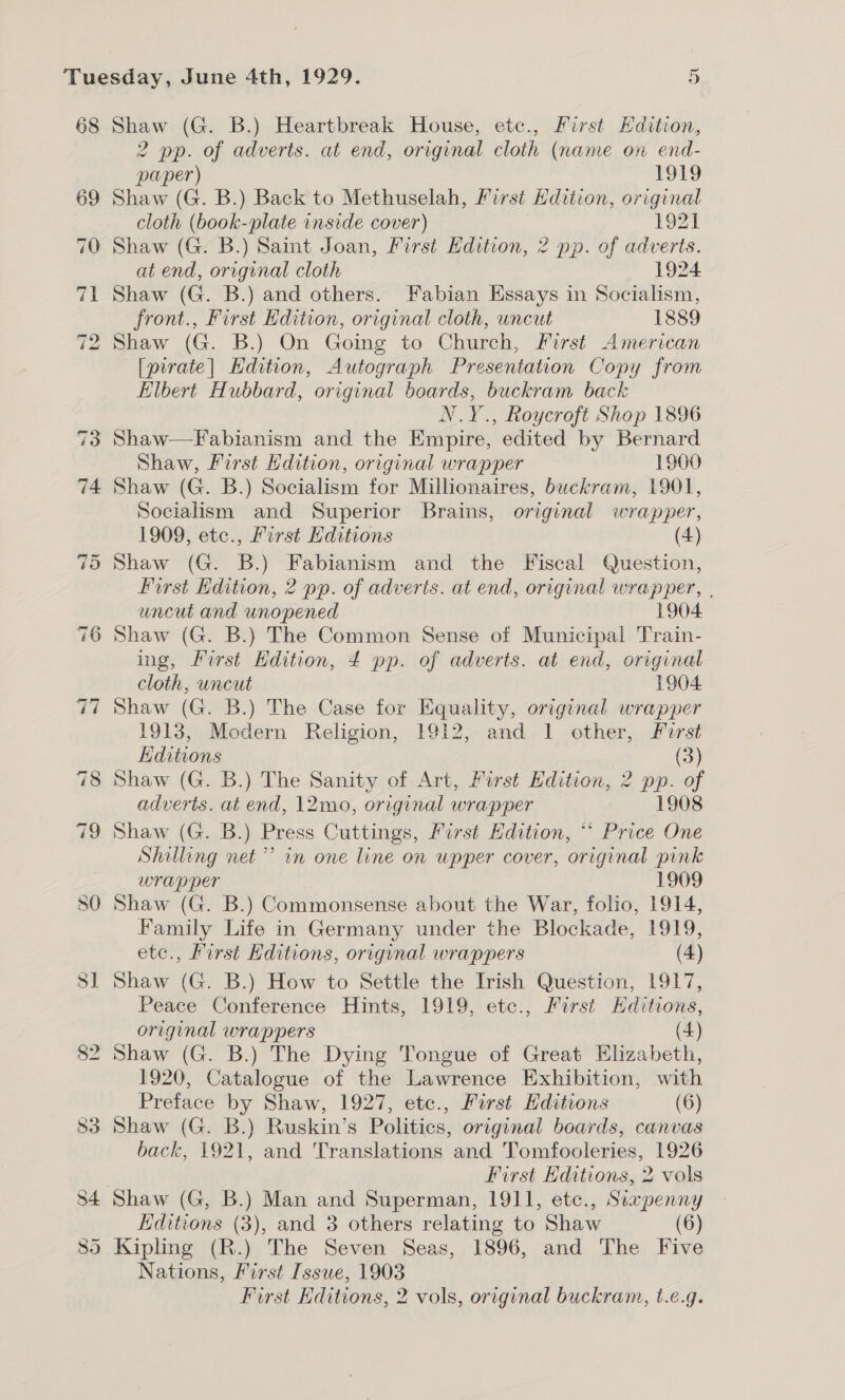 68 69 Shaw (G. B.) Heartbreak House, etc., First Edition, 2 pp. of adverts. at end, original cloth (name on end- paper) 19ag Shaw (G. B.) Back to Methuselah, First Hdition, original cloth (book-plate inside cover) 1921 Shaw (G. B.) Saint Joan, First Edition, 2 pp. of adverts. at end, original cloth 1924 Shaw (G. B.) and others. Fabian Essays in Socialism, front., First Edition, original cloth, uncut 1889 Shaw (G. B.) On Going to Church, First American [pirate| Edition, Autograph Presentation Copy from Elbert Hubbard, original boards, buckram back N.Y., Roycroft Shop 1896 Shaw—Fabianism and the Empire, edited by Bernard Shaw, First Hdition, original wrapper 1900 Shaw (G. B.) Socialism for Millionaires, buckram, 1901, Socialism and Superior Brains, original wrapper, 1909, etc., First Editions (4) Shaw (G. B.) Fabianism and the Fiscal Question, First Hdition, 2 pp. of adverts. at end, original wrapper, , uncut and unopened 1904 Shaw (G. B.) The Common Sense of Municipal Train- ing, First Edition, 4 pp. of adverts. at end, original cloth, uncut 1904 Shaw (G. B.) The Case for Equality, original wrapper 1913, Modern Religion, 1912, and 1 other, First Editions (3) Shaw (G. B.) The Sanity of Art, First Hdition, 2 pp. of adverts. at end, 12mo, original wrapper 1908 Shaw (G. B.) Press Cuttings, First Edition, “* Price One Shilling net’ in one line on wpper cover, original pink wrapper 1909 Shaw (G. B.) Commonsense about the War, folio, 1914, Family Life in Germany under the Blockade, 1919, etc., First Editions, original wrappers (4) Shaw (G. B.) How to Settle the Irish Question, 1917, Peace Conference Hints, 1919, etc., First Editions, original wrappers (4) Shaw (G. B.) The Dying Tongue of Great Elizabeth, 1920, Catalogue of the Lawrence Exhibition, with Preface by Shaw, 1927, etc., First Editions (6) Shaw (G. B.) Ruskin’s Politics, original boards, canvas back, 1921, and Translations and Tomfooleries, 1926 First Editions, 2 vols Shaw (G, B.) Man and Superman, 1911, etc., Siapenny Editions (3), and 3 others relating to Shaw (6) Kipling (R.) The Seven Seas, 1896, and The Five Nations, First Issue, 1903 First Editions, 2 vols, original buckram, t.e.g.