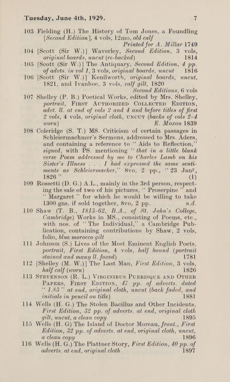 103 108 109 110 115 116 Fielding (H.) The History of Tom Jones, a Foundling [Second Edition |, 4 vols, 12mo, old calf Printed for A. Millar 1749 [Scott (Sir W.)] Waverley, Second Kdition, 3 vols, original boards, uncut (re-backed) 1814 [Scott (Sir W.)] The Antiquary, Second Hdition, 4 pp. of advts. in vol 1, 3 vols, original boards, uncut 1816 [Scott (Sir W.)] Kenilworth, original boards, wncut, 1821, and Ivanhoe, 3 vols, calf gilt, 1820 Second Editions, 6 vols Shelley (P. B.) Poetical Works, edited by Mrs. Shelley, portravt, Frrst AUTHORIZED COLLECTED EDITION, advt. ll. at end of vols 2 and 4 and before titles of first 2 vols, 4 vols, original cloth, uncut (backs of vols 2-4 worn) KH. Moxon 1839 Coleridge (S. T.) MS. Criticism of certain passages in Schleiermachmer’s Sermons, addressed to Mrs. Aders, and containing a reference to “ Aids to Reflection,” signed, with PS. mentioning “that in a little blank verse Poem addressed by me to Charles Lamb on his Sister's Illness . . . I had expressed the same sentt- ments as Schleiermacher,’ 8vo, 2 pp., “23 Jan’, 1826 ” (1) Rossetti (D. G.) A.L., mainly in the 3rd person, respect- ing the sale of two of his pictures, “‘ Proserpine ’’ and ‘““ Margaret’ for which he would be willing to take 1300 gns. if sold together, 8vo, 2 pp. n.d. Shaw (T. B., 1813-62, B.A., of St. John’s College, Cambridge) Works in MS., consisting of Poems, etc., with nos. of “‘ The Individual,’’ a Cambridge Pub- lication, containing contributions by Shaw, 2 vols, folio, blue morocco gilt Johnson (8.) Lives of the Most Eminent English Poets, portrait, First Edition, 4 vols, half bound (portrait stained and many Il. foxed) 178] half calf (worn) 1826 STEVENSON (R. L.) VIRGINIBUS PUERISQUE AND OTHER Papers, First Epirion, 47 pp. of adverts. dated “1.83” at end, original cloth, uncut (back faded, and nitials in pencil on title) 188] Wells (H. G.) The Stolen Bacillus and Other Incidents, First Edition, 32 pp. of adverts. at end, original cloth gilt, uncut, a clean copy 1895 Wells (H. G) The Island of Doctor Moreau, front., First Edition, 32 pp. of adverts. at end, original cloth, uncut, a clean copy 1896 Wells (H. G.) The Plattner Story, Furst Edition, 40 pp. of adverts. at end, original cloth 1897