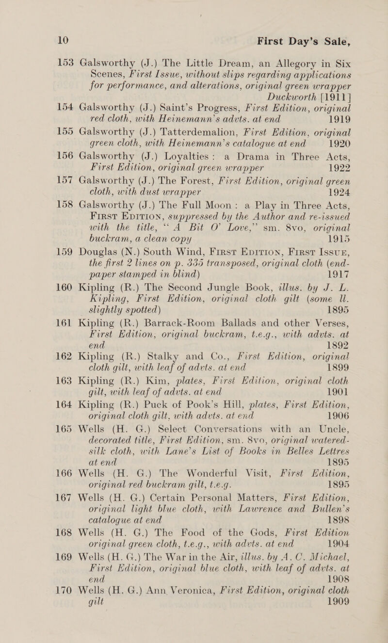 153 169 170 First Day’s Sale, Galsworthy (J.) The Little Dream, an Allegory in Six Scenes, First Issue, without slips regarding applications for performance, and alterations, original green wrapper Duckworth {1911} Galsworthy (J.) Saint’s Progress, First Edition, original red cloth, with Heinemann’s advts. at end 1919 Galsworthy (J.) Tatterdemalion, First Edition, original green cloth, with Heinemann’s catalogue at end 1920 Galsworthy (J.) Loyalties: a Drama in Three Acts, First Edition, original green wrapper 1922 Galsworthy (J.) The Forest, First Edition, original green cloth, with dust wrapper 1924 Galsworthy (J.) The Full Moon: a Play in Three Acts, First EDITIon, suppressed by the Author and re-issued with the title, ““ A Bit O' Love,’ sm. 8vo, original buckram, a clean copy 1915 Douglas (N.) South Wind, Frest Enirton, First Issun, the first 2 lines on p. 335 transposed, original cloth (end- paper stamped in blind) LOA] Kipling (R.) The Second Jungle Book, illus. by J. L. Kipling, First Edition, original cloth gilt (some ll. slightly spotted) 1895 Kipling (R.) Barrack-Room Ballads and other Verses, First Edition, original buckram, t.e.g., with advts. at end 1892 Kipling (R.) Stalky and Co., First HKdition, original cloth gilt, with leaf of advts. at end 1899 Kipling (R.) Kim, plates, First Edition, original cloth gilt, with leaf of advts. at end 1901 Kipling (R.) Puck of Pook’s Hill, plates, First Edition, original cloth gilt, with advts. at end 1906 Wells (H. G.) Select Conversations with an Uncle, decorated title, First Edition, sm. 8vo, original watered- silk cloth, with Lane’s List of Books in Belles Lettres at end 1895 Wells (H. G.) The Wonderful Visit, First Edition, original red buckram gilt, t.e.g. 1895 Wells (H. G.) Certain Personal Matters, First Edition, original light blue cloth, with Lawrence and Bullen’s catalogue at end 1898 Wells (H. G.) The Food of the Gods, First Edition original green cloth, t.e.g., with advts. at end 1904 Wells (H. G.) The War in the Air, illus. by A.C. Michael, First Hdition, original blue cloth, with leaf of advts. at end 1908 Wells (H. G.) Ann Veronica, First Edition, original cloth gilt 1909