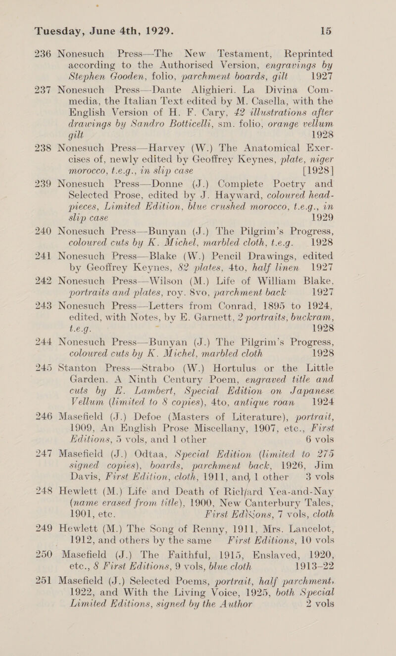 236 237 Nonesuch Press—The New ‘Testament, Reprinted according to the Authorised Version, engravings by Stephen Gooden, folio, parchment boards, gilt 1927 Nonesuch Press—-Dante Alighieri. La Divina Com- media, the Italian Text edited by M. Casella, with the English Version of H. F. Cary, 42 illustrations after drawings by Sandro Botticelli, sm. folio, orange vellum gilt 1928 Nonesuch Press—Harvey (W.) The Anatomical Exer- cises of, newly edited by Geoffrey Keynes, plate, niger morocco, t.e.g., in slip case [1928 | Nonesuch Press—Donne (J.) Complete Poetry and Selected Prose, edited by J. Hayward, coloured head- preces, Limited Hdition, blue crushed morocco, t.e.g., wm slip case 1929 Nonesuch Press—Bunyan (J.) The Pilgrim’s Progress, coloured cuts by K. Michel, marbled cloth, t.e.g. 1928 Nonesuch Press—Blake (W.) Pencil Drawings, edited by Geoffrey Keynes, 82 plates, 4to, half linen 1927 Nonesuch Press—Wilson (M.) Life of William Blake, portraits and plates, roy. 8vo, parchment back 1927 Nonesuch Press—Letters from Conrad, 1895 to 1924, edited, with Notes, by E. Garnett, 2 portraits, buckram, t.€.g. 1928 Nonesuch Press—Bunyan (J.) The Pilgrim’s Progress, coloured cuts by K. Michel, marbled cloth 1928 Stanton Press—Strabo (W.) Hortulus or the Little Garden. A Ninth Century Poem, engraved title and cuts by H. Lambert, Special Edition on Japanese Vellum (limited to 8 copies), 4to, antique roan 1924 1909, An English Prose Miscellany, 1907, etc., Furst Editions, 5 vols, and 1 other 6 vols Masefield (J.) Odtaa, Special Hdition (limited to 275 signed copies), boards, parchment back, 1926, Jim Davis, First Hdition, cloth, 1911, and l other 3 vols Hewlett (M.) Life and Death of Rickjard Yea-and-Nay (name erased from title), 1900, New Canterbury Tales, 1901, etc. First Ed’Sons, 7 vols, cloth Hewlett (M.) The Song of Renny, 1911, Mrs. Lancelot, 1912, and others by the same First Hditions, 10 vols etc., § First Editions, 9 vols, blue cloth 1913-22 Masefield (J.) Selected Poems, portrait, half parchment, 1922, and With the Living Voice, 1925, both Specral