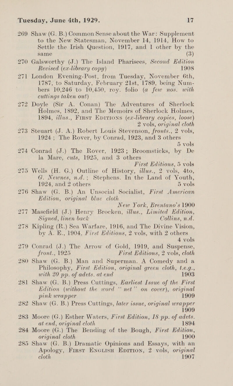 269 Shaw (G. B.) Common Sense about the War: Supplement to the New Statesman, November 14, 1914, How to Settle the Irish Question, 1917, and 1 other by the same (3) Galsworthy (J.) The Island Pharisees, Second Hdition Revised (ex-library copy) 1908 London Evening-Post, from Tuesday, November 6th, 1787, to Saturday, February 21st, 1789, being Num- bers 10,246 to 10,450, roy. folio (a few nos. with cuttings taken out) Doyle (Sir A. Conan) The Adventures of Sherlock Holmes, 1892, and The Memoirs of Sherlock Holmes, 1894, dllws., First Eprrrons (ex-library copies, loose) 2 vols, original cloth Steuart (J. A.) Robert Louis Stevenson, fronts., 2 vols, 1924; The Rover, by Conrad, 1923, and 3 others 5 vols Conrad (J.) The Rover, 1923; Broomsticks, by De la Mare, cuts, 1925, and 3 others First Editions, 5 vols Wells (H. G.) Outline of History, tllus., 2 vols, 4to, G. Newnes, n.d.; Stephens. In the Land of Youth, 1924, and 2 others 5 vols Shaw (G. B.) An Unsocial Socialist, First American Edition, original blue cloth New York, Brentano's 1900 Masefield (J.) Henry Brocken, dllus., Limited Hdition, Signed, linen back Collins, n.d. Kipling (R.) Sea Warfare, 1916, and The Divine Vision, by A. E., 1904, First Hditions, 2 vols, with 2 others 4 vols Conrad (J.) The Arrow of Gold, 1919, and Suspense, front. 1925 First Editions, 2 vols, cloth Shaw (G. B.) Man and Superman. A Comedy and a Philosophy, First Hdition, original green cloth, t.e.g., with 20 pp. of advts. at end 1903 Shaw (G. B.) Press Cuttings, Harliest Issue of the First Edition (without the word “ net”? on cover), original pink wrapper 1909 Shaw (G. B.) Press Cuttings, later issue, original wrapper 1909 Moore (G.) Esther Waters, First Edition, 18 pp. of ae at end, original cloth 1894 Moore (G.) The Bending of the Bough, First Edition, original cloth 1900 Shaw (G. B.) Dramatic Opinions and Essays, with an Apology, First Eneuisn Epirion, 2 vols, orginal cloth 1907