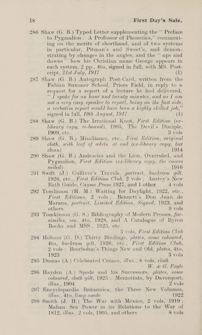 286 bho GO ~] 293 Shaw (G. B.) Typed Letter supplementing the “ Preface to Pygmalion: A Professor of Phonetics,’’ comment- ing on the merits of shorthand, and of two systems in particular, Pitman’s and Sweet’s, and demon- strating by changes in the angles, and the “ ups and downs’ how his Christian name George appears in each system, 2 pp., 4to, signed in full, with MS. Post- eript, 21st July, 1917 (1) Shaw (G. B.) Autograph Post-Card, written from the Fabian Summer School, Priors Field, in reply to a request for a report of a lecture he had delivered, ‘“ I spoke for an hour and twenty minutes, and as I am not a very easy speaker to report, being on the fast side, a verbatim report would have been a highly skilled job,” signed in full, 19th August, 1917 (1) Shaw (G. B.) The Irrational Knot, First Hdition (ex- library copy, re-bound), 1905, The Devil’s Disciple, 1909, ete. 3 vols Shaw (G. _B.) Misalliance, etc., first Hdition, original cloth, with leaf of advts. at end (ex-library copy, but clean) 1914 Shaw (G. B.) Androcles and the Lion, Overruled, and Pygmalion, Mirst Edition (ex-library copy, the covers soiled) 1916 Swift (J.) Gulliver’s Travels, portrait, buckram gilt, 1926, etc., First Hdition Club, 2 vols; Anstey’s New Bath Guide, Cayme Press 1927, and 1 other 4 vols Tomlinson (H. M.) Waiting for Daylight, 1922, etc., First Hditions, 2 vols; Bennett’s Don Juan de Marana, portrait, Limited Edition, Signed, 1923, and others 9 vols Tomkinson (G. 8.) Bibliography of Modern Presses, fac- similes, sm. 4to, 1928, and A Catalogue of Byron Books and MSS., 1925, etc. 3 vols, First Hdition Club Ato, buckram gilt, 1926, etce., First Hdition Club, 2 vols; Beerbohm’s Things New and Old, plates, 4to, 1923 3 vols Dumas (A.) Celebrated Crimes, illus., 8 vols, cloth | W.&amp; G. Foyle Hayden (A.) Spode and his Successors, plates, some coloured, cloth gilt, 1925 ; Mezzotints, by Davenport, illus., 1904. 2 vols Encyclopaedia Britannica, the Three New Volumes, illus., 4to, imp suede 1922 Smith (J. H.) The War with Mexico, 2 vols, 1919; Mahan. Sea Power in its Relations to the War of 1812, edlus., 2 vols, 1905, and others 8 vols