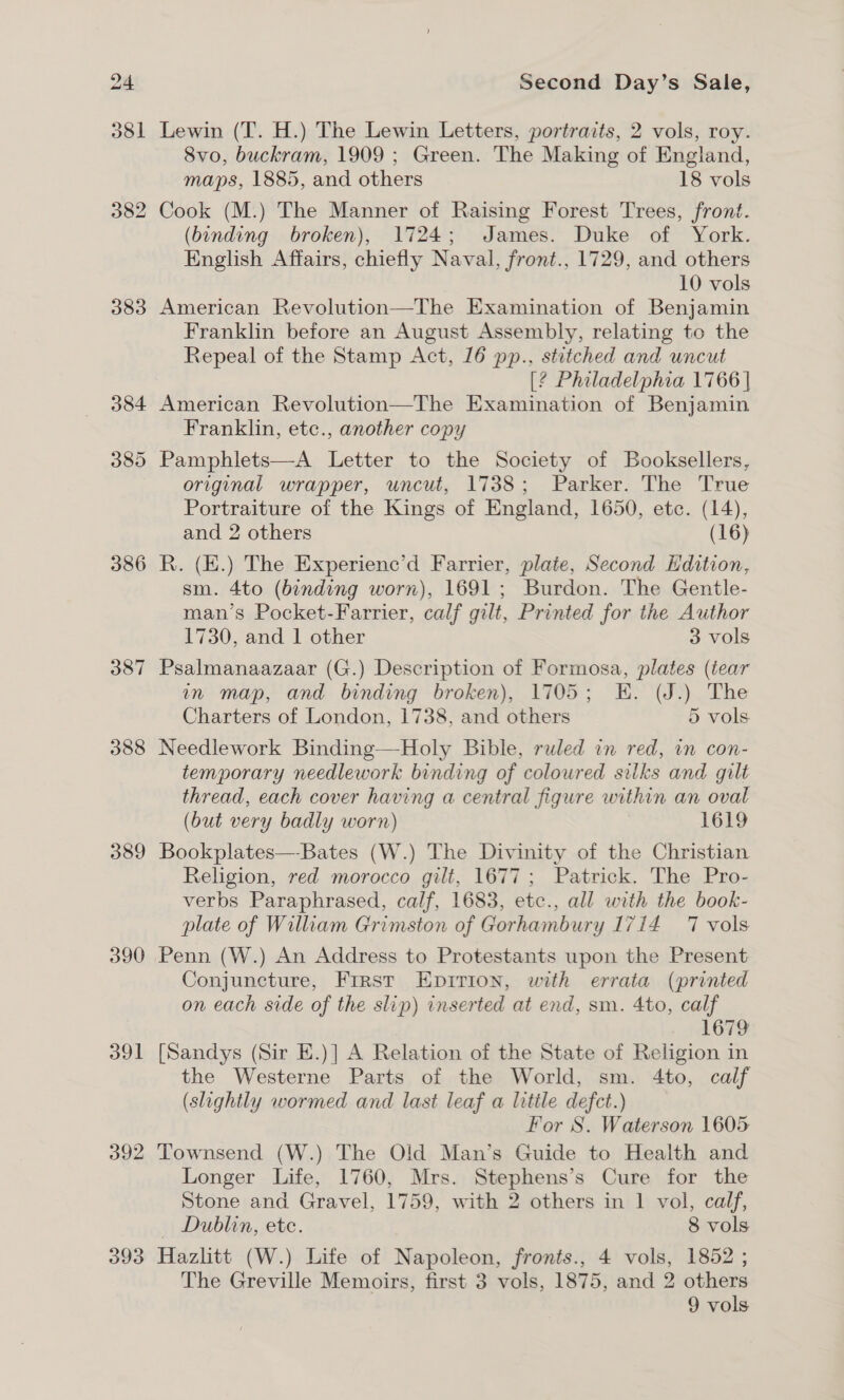 383 384 386 387 388 389 390 aul 392 393 Second Day’s Sale, Lewin (T. H.) The Lewin Letters, portraits, 2 vols, roy. 8vo, buckram, 1909 ; Green. The Making of England, maps, 1885, and others 18 vols Cook (M.) The Manner of Raising Forest Trees, front. (binding broken), 1724; James. Duke of York. English Affairs, chiefly Naval, front., 1729, and others 10 vols American Revolution—The Examination of Benjamin Franklin before an August Assembly, relating to the Repeal of the Stamp Act, 16 pp., stitched and uncut [2 Philadelphia 1766 | American Revolution—The Examination of Benjamin Franklin, etc., another copy original wrapper, uncut, 1738; Parker. The True Portraiture of the Kings of England, 1650, etc. (14), and 2 others (16) R. (E.) The Experienc’d Farrier, plate, Second Edition, sm. 4to (binding worn), 1691; Burdon. The Gentle- man’s Pocket-Farrier, calf gilt, Printed for the Author 1730, and 1 other 3 vols Psalmanaazaar (G.) Description of Formosa, plates (tear in map, and binding broken), 1705; EK. (J.) The Charters of London, 1738, and others 5 vols Needlework Binding—Holy Bible, ruled in red, in con- temporary needlework binding of coloured silks and gilt thread, each cover having a central figure within an oval (but very badly worn) 1619 Bookplates—Bates (W.) The Divinity of the Christian Religion, red morocco gilt, 1677; Patrick. The Pro- verbs Paraphrased, calf, 1683, etc., all with the book- plate of Wiliam Grimston of Gorhambury 1714 7 vols Penn (W.) An Address to Protestants upon the Present Conjuncture, Frrst Epirion, with errata (printed on each side of the slip) inserted at end, sm. 4to, calf 1679 [Sandys (Sir E.)] A Relation of the State of Religion in the Westerne Parts of the World, sm. 4to, calf (slightly wormed and last leaf a litile defect.) For S. Waterson 1605 Townsend (W.) The Old Man’s Guide to Health and Longer Life, 1760, Mrs. Stephens’s Cure for the Stone and Gravel, 1759, with 2 others in 1 vol, calf, Dublin, etc. 8 vols Hazlitt (W.) Life of Napoleon, fronts., 4 vols, 1852 ; The Greville Memoirs, first 3 vols, 1875, and 2 others