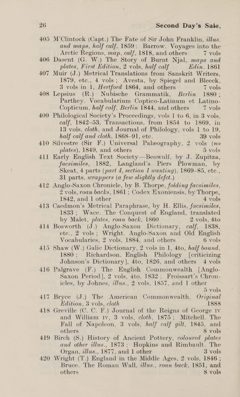 405 406 407 408 409 410 411 413 414 416 417 ~ 418 419 420 M’Clintock (Capt.) The Fate of Sir John Franklin, dllus. and maps, half calf, 1859: Barrow. Voyages into the Arctic Regions, map, calf, 1818, and others 7 vols Dasent (G. W.) The Story of Burnt Njal, maps and plates, First Hdition, 2 vols, half calf Edin. 1861 Muir (J.) Metrical Translations from Sanskrit Writers, 1879, etc., 4 vols; Avesta, by Spiegel and Bleeck, 3 vols in 1, Hertford 1864, and others 7 vols Lepsius (R.) Nubische Grammatik, Berlin 1880 ; Parthey. Vocabularium Coptico-Latinum et Latino- Copticum, half calf, Berlin 1844, and others 7 vols Philological Society’s Proceedings, vols 1 to 6, in 3 vols, calf, 1842-53, Transactions, from 1854 to 1869, in 13 vols, cloth, and Journal of Philology, vols 1 to 19, half calf and cloth, 1868-91, ete. 39 vols Silvestre (Sir F.) Universal Palaeography, 2 vols (no plates), 1849, and others 5 vols Karly English Text Society—Beowulf, by J. Zupitza, facsumiles, 1882, Langland’s Piers Plowman, by Skeat, 4 parts (part 4, section 1 wanting), 1869-85, etc., 31 parts, wrappers (a few slightly defect.) 2 vols, roan backs, 1861 ; Codex Exoniensis, by Thorpe, 1842, and | other 4 vols Caedmon’s Metrical Paraphrase, by H. Ellis, facsymiles, 1833 ; Wace. The Conquest of England, translated by Malet, plates, roan back, 1860 2 vols, 4to Bosworth (J.) Anglo-Saxon Dictionary, calf, 1838, etc., 2 vols; Wright. Anglo-Saxon and Old English Vocabularies, 2 vols, 1884, and others 6 vols 1880; Richardson. English Philology [criticizing Johnson’s Dictionary], 4to, 1826, and others 4 vols Palgrave (F.) The English Commonwealth [Anglo- Saxon Period], 2 vols, 4to, 1832; Froissart’s Chron- icles, by Johnes, ellus., 2 vols, 1857, and 1 other 5 vols Bryce (J.) The American Commonwealth, Original Edition, 3 vols, cloth 1888 Greville (C. C. F.) Journal of the Reigns of George Iv and William Iv, 3 vols, cloth, 1875; Mitchell. The Fall of Napoleon, 3 vols, half calf gilt, 1845, and others 8 vols Birch (S.) History of Ancient Pottery, coloured plates and other illus., 1873 ; Hopkins and Rimbault. The Organ, tllus., 1877, and 1 other 3 vols Wright (T.) England in the Middle Ages, 2 vols, 1846 ; Bruce. The Roman Wall, allus., roan back, 1851, and others 8 vols