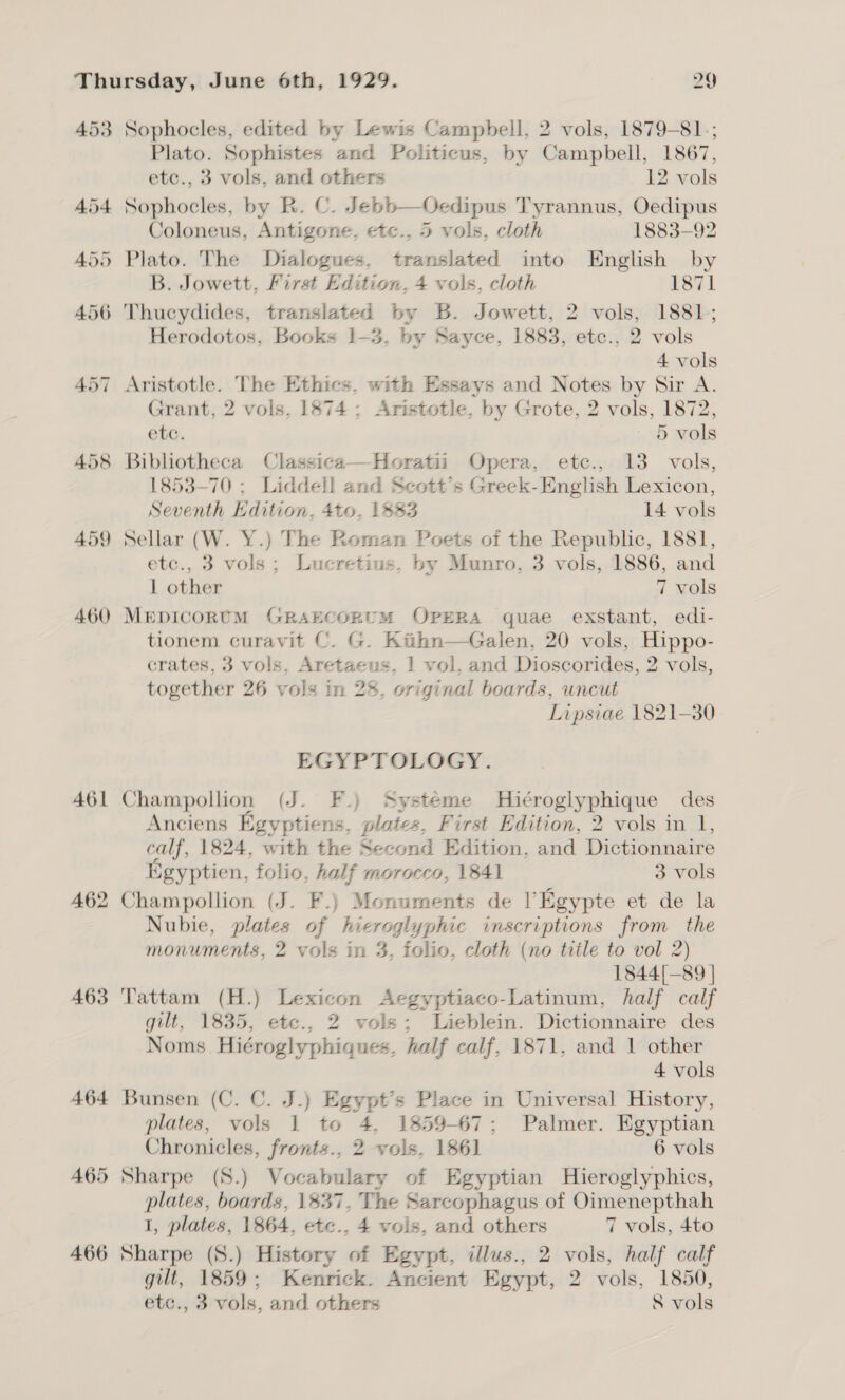 453 461 A62 463 Sophocles, edited by Lewis Campbell, 2 vols, 1879-81.; Plato. Sophistes and Politicus, by Campbell, 1867, etc., 3 vols, and others 12 vols Sophocles, by R. C. Jebb—Oedipus Tyrannus, Oedipus Coloneus, Antigone, etc., 5 vols, cloth 1883-92 Plato. The Dialogues, translated into English by B. Jowett, First Edition. 4 vols, cloth 1871 Herodotos, Books 1-3, by Sayce, 1883, etc., 2 vols 4 vols Aristotle. The Ethics, with Essays and Notes by Sir A. Grant, 2 vols, 1874; Aristotle, by Grote, 2 vols, 1872, ete. 5 vols Bibliotheca Classica—Horatii Opera, etc., 13 vols, 1853-70 ; Liddell and Scott’s Greek-English Lexicon, Seventh Hdition, 4to. 1883 14 vols Sellar (W. Y.) The Roman Poets of the Republic, 1881, etc., 3 vols; Lucretius. by Munro, 3 vols, 1886, and 1 other 7 vols MEDICORUM GRAECORUM OPERA quae exstant, edi- tionem curavit C. G. Kiihn—Galen, 20 vols, Hippo- crates, 3 vols, Aretaeus. 1 vol. and Dioscorides, 2 vols, together 26 vols in 28, original boards, uncut Lipsiae 1821-30 EGYPTOLOGY. Champollion (J. F.) Systeme Hiéroglyphique des Anciens Egyptiens, plates, First Edition, 2 vols in 1, calf, 1824, with the Second Edition, and Dictionnaire Egyptien, folio, half morocco, 1841 3 vols Champollion (J. F.) Monuments de l’Egypte et de la Nubie, plates of hieroglyphic inscriptions from the monuments, 2 vols in 3, folio, cloth (no title to vol 2) 1844[—89 ] Tattam (H.) Lexicon Aegyptiaco-Latinum, half calf gilt, 1835, etc., 2 vols; Lieblein. Dictionnaire des Noms Hiéroglyphiques, half calf, 1871, and 1 other 4 vols Bunsen (C. C. J.) Egypt’s Place in Universal History, plates, vols 1 to 4, 1859-67; Palmer. Egyptian Chronicles, fronts., 2 vols, 1861 6 vols Sharpe (8.) Vocabulary of Egyptian Hieroglyphics, plates, boards, 1837, The Sarcophagus of Oimenepthah I, plates, 1864, etce., 4 vols, and others 7 vols, 4to gilt, 1859; Kenrick. Ancient Egypt, 2 vols, 1850, etc., 3 vols, and others 8 vols