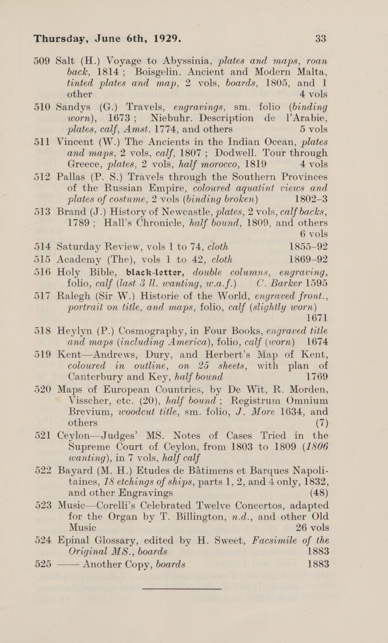 509 524 525 Salt (H.) Voyage to Abyssinia, plates and maps, roan back, 1814; Boisgelin. Ancient and Modern Malta, tented plates and map, 2 vols, boards, 1805, and 1 other 4 vols Sandys (G.) Travels, engravings, sm. folio (binding worn), 1673; Niebuhr. Description de _ | Arabie, plates, calf, Amst. 1774, and others 5 vols Vincent (W.) The Ancients in the Indian Ocean, plates and maps, 2 vols, calf, 1807 ; Dodwell. Tour through Greece, plates, 2 vols, half morocco, 1819 4 vols of the Russian Empire, coloured aquatint views and plates of costume, 2 vols (binding broken) 1802-3 Brand (J.) History of Newcastle, plates, 2 vols, calf backs, 1789 ; Hall’s Chronicle, half bound, 1809, and others | 6 vols Saturday Review, vols 1 to 74, cloth 1855-92 Academy (The), vols 1 to 42, cloth 1869-92 Holy Bible, black-letter, double columns, engraving, folio, calf (last 3 Ul. wanting, w.a.f.) C. Barker 1595 Ralegh (Sir W.) Historie of the World, engraved front., portrait on title, and maps, folio, calf (slightly worn) 671 Heylyn (P.) Cosmography, in Four Books, engraved title and maps (including America), folio, calf (worn) 1674 Kent—Andrews, Dury, and Herbert’s Map of Kent, coloured in outline, on 25 sheets, with plan of Canterbury and Key, half bound 1769 Maps of European Countries, by De Wit, R. Morden, Visscher, etc. (20), half bound; Registrum Omnium Brevium, woodcut title, sm. folio, J. More 1634, and others (7) Ceylon—Judges’ MS. Notes of Cases Tried in the Supreme Court of Ceylon, from 1803 to 1809 (1806 wanting), in 7 vols, half calf Bayard (M. H.) Etudes de Batimens et Barques Napoli- taines, 18 etchings of ships, parts 1, 2, and 4 only, 1832, and other Engravings (48) Music—Corelli’s Celebrated Twelve Concertos, adapted for the Organ by T. Billington, n.d., and other Old Music 26 vols Epinal Glossary, edited by H. Sweet, Facsimile of the Original MS., boards 1883 ——— Another Copy, boards 1883