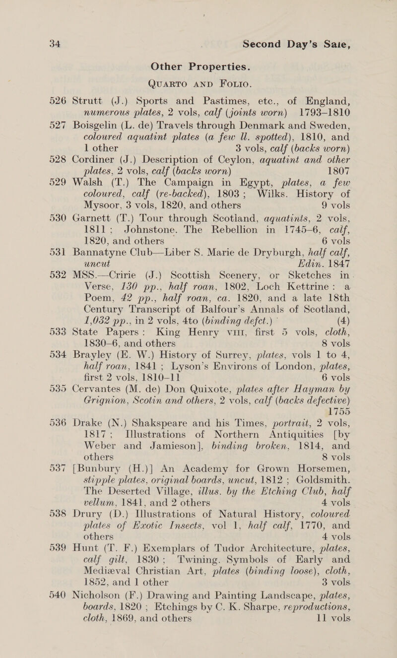 540 Other Properties. QUARTO AND FOLIO. Strutt (J.) Sports and Pastimes, etc., of England, numerous plates, 2 vols, calf (joints worn) 1793-1810 Boisgelin (L. de) Travels through Denmark and Sweden, coloured aquatint plates (a few Il. spotted), 1810, and 1 other 3 vols, calf (backs worn) Cordiner (J.) Description of Ceylon, aquatint and other plates, 2 vols, calf (backs worn) 1807 Walsh (T.) The Campaign in Egypt, plates, a few coloured, calf (re-backed), 1803; Wilks. History of Mysoor, 3 vols, 1820, and others 9 vols Garnett (T.) Tour through Scotland, aquatinis, 2 vols, 1811; Johnstone. The Rebellion in 1745-6 , caf, 1820, and others — 6 vols Bannatyne Club—Liber 8. Marie de Dryburgh, half calf, uncut Edin. 1847 MSS.—Cririe (J.) Scottish Scenery, or Sketches in. Verse, 130 pp., half roan, 1802, Loch Kettrine: a Poem, 42 pp., half roan, ca. 1820, and a late 18th Century Transcript of Balfour’s Annals of Scotland, 1,032 pp., in 2 vols, 4to (bending defect.) (4) State Papers: King Henry vim, first 5 vols, cloth, 1830-6, and others 8 vols Brayley (EH. W.) History of Surrey, plates, vols 1 to 4, half roan, 1841 ; Lyson’s Environs of London, plates, first 2 vols, 1810-11 6 vols Cervantes (M. de) Don Quixote, plates after Hayman by Grignion, Scotin and others, 2 vols, calf (backs defective) 1755 Drake (N.) Shakspeare and his Times, portrait, 2 vols, 1817; Illustrations of Northern Antiquities [by Weber and Jamieson], binding broken, 1814, and others 8 vols [Bunbury (H.)] An Academy for Grown Horsemen, stupple plates, original boards, uncut, 1812 ; Goldsmith. The Deserted Village, illus. by the Etching Club, half vellum, 1841, and 2 others 4 vols Drury (D.) Illustrations of Natural History, colowred. plates of Exotic Insects, vol 1, half calf, 1770, and others 4 vols Hunt (T. F.) Exemplars of Tudor Architecture, plates, calf gilt, 1830; Twining. Symbols of Early and Medizeval Christian Art, plates (binding loose), cloth, 1852, and 1 other 3 vols Nicholson (F.) Drawing and Painting Landscape, plates, boards, 1820 ; Etchings by C. K. EmAED®, reproductions, cloth, 1869, and others 11 vols
