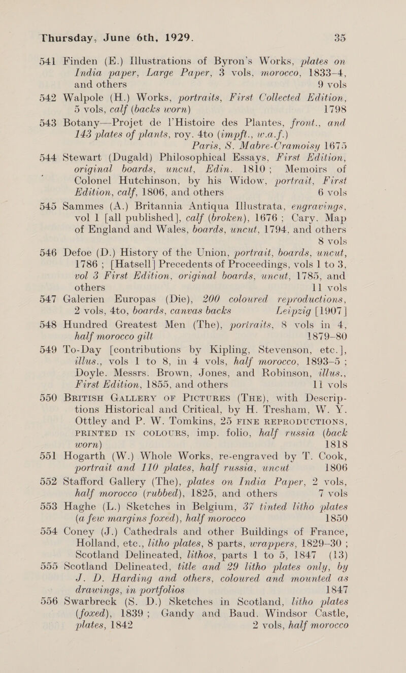 541 542 543 544 590 596 Finden (£.) [lustrations of Byron’s Works, plates on India paper, Large Paper, 3 vols, morocco, 1833-4, and others 9 vols Walpole (H.) Works, portraits, First Collected Hdition, 5 vols, calf (backs worn) 1798 Botany—FProjet de |’ Histoire des Plantes, front., and 143 plates of plants, roy. 4to (wmpft., w.a.f.) Paris, S. Mabre-Cramoisy 1675 Stewart (Dugald) Philosophical Essays, First Hdition, original boards, uncut, Edin. 1810; Memoirs of Colonel Hutchinson, by his Widow, portrait, First Edition, calf, 1806, and others 6 vols Sammes (A.) Britannia Antiqua Illustrata, engravings, vol 1 [all published], calf (broken), 1676; Cary. Map of England and Wales, boards, uncut, 1794, and others 8 vols Defoe (D.) History of the Union, portrait, boards, uncut, 1786 ; [Hatsell] Precedents of Proceedings, vols | to 3, vol 3 First Hdition, original boards, wncut, 1785, and others 11 vols Galerien Europas (Die), 200 coloured reproductions, 2 vols, 4to, boards, canvas backs Levpzrig [1907 | Hundred Greatest Men (The), portraits, 8 vols in 4, half morocco gilt 1879-80 To-Day [contributions by Kipling, Stevenson, etc. ], dlus., vols 1 to 8, in 4 vols, half morocco, 1893-5 ; Doyle. Messrs. Brown, Jones, and Robinson, illus., First Hdition, 1855, and others 11 vols BRITISH GALLERY OF PicTURES (THE), with Descrip- tions Historical and Critical, by H. Tresham, W. Y. Ottley and P. W. Tomkins, 25 FINE REPRODUCTIONS, PRINTED IN COLOURS, imp. folio, half russia (back worn) 1818 Hogarth (W.) Whole Works, re-engraved by T. Cook, portrait and 110 plates, half russia, wncut 1806 Stafford Gallery (The), plates on India Paper, 2 vols, half morocco (rubbed), 1825, and others 7 vols Haghe (L.) Sketches in Belgium, 37 tinted litho plates (a few margins foxed), half morocco 1850 Coney (J.) Cathedrals and other Buildings of France, Holland, etc., litho plates, 8 parts, wrappers, 1829-30 ; Scotland Delineated, lithos, parts 1 to 5, 1847 (13) J. D. Harding and others, coloured and mounted as drawings, in portfolios 1847 Swarbreck (S. D.) Sketches in Scotland, litho plates (foxed), 1839; Gandy and Baud. Windsor Castle, plates, 1842 2 vols, half morocco