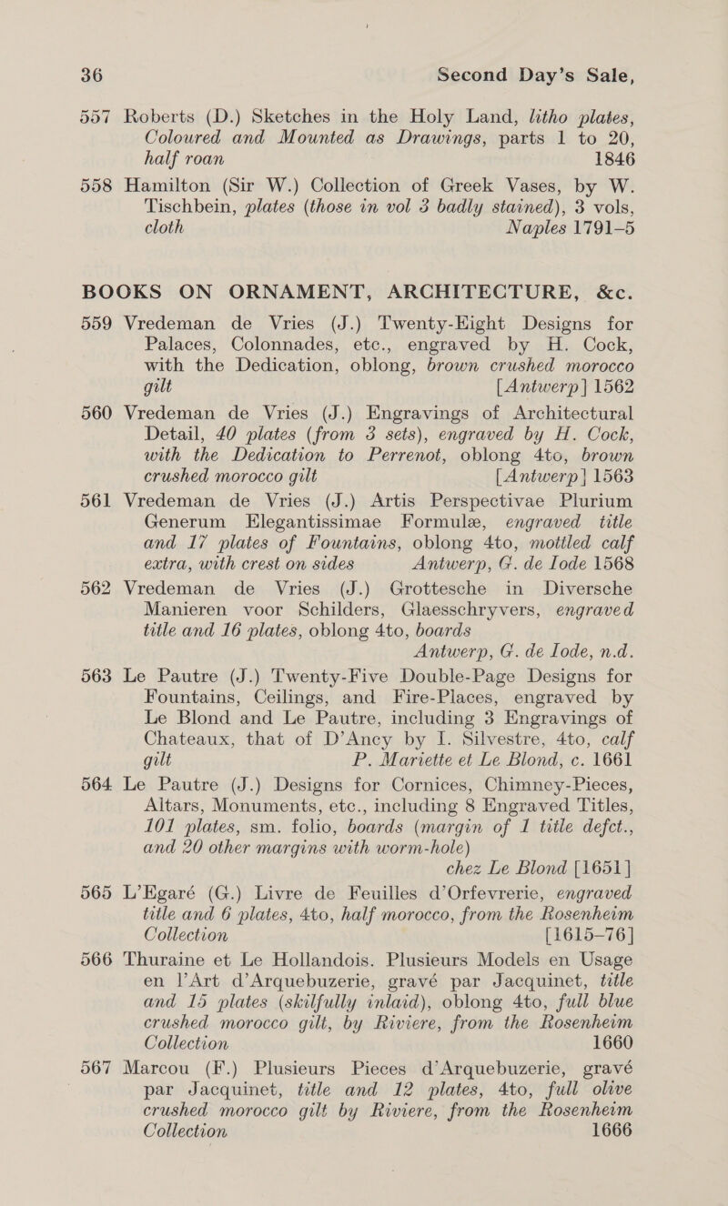 557 Roberts (D.) Sketches in the Holy Land, litho plates, Coloured and Mounted as Drawings, parts 1 to 20, half roan , 1846 558 Hamilton (Sir W.) Collection of Greek Vases, by W. Tischbein, plates (those in vol 3 badly stained), 3 vols, cloth Naples 1791-5 BOOKS ON ORNAMENT, ARCHITECTURE, &amp;c. 559 Vredeman de Vries (J.) Twenty-Hight Designs for Palaces, Colonnades, etc., engraved by H. Cock, with the Dedication, oblong, brown crushed morocco gilt [Antwerp | 1562 560 Vredeman de Vries (J.) Engravings of Architectural Detail, 40 plates (from 3 sets), engraved by H. Cock, with the Dedication to Perrenot, oblong 4to, brown crushed morocco gilt [Antwerp | 1563 561 Vredeman de Vries (J.) Artis Perspectivae Plurium Generum LHlegantissimae Formule, engraved title and 17 plates of Fountains, oblong 4to, mottled calf extra, with crest on sides Antwerp, G. de [ode 1568 562 Vredeman de Vries (J.) Grottesche in Diversche Manieren voor Schilders, Glaesschryvers, engraved title and 16 plates, oblong 4to, boards Antwerp, G. de Iode, n.d. 563 Le Pautre (J.) Twenty-Five Double-Page Designs for Fountains, Ceilings, and Fire-Places, engraved by Le Blond and Le Pautre, including 3 Engravings of Chateaux, that of D’Ancy by I. Silvestre, 4to, calf gilt P. Mariette et Le Blond, c. 1661 564 Le Pautre (J.) Designs for Cornices, Chimney-Pieces, Altars, Monuments, etc., including 8 Engraved Titles, 101 plates, sm. folio, boards (margin of 1 title defct., and 20 other margins with worm-hole) chez Le Blond [1651 | 565 L’Egaré (G.) Livre de Feuilles d’Orfevrerie, engraved title and 6 plates, 4to, half morocco, from the Kosenherm Collection [1615-76 | 566 Thuraine et Le Hollandois. Plusieurs Models en Usage en Art d’Arquebuzerie, gravé par Jacquinet, title and 15 plates (skilfully inlaid), oblong 4to, full blue crushed morocco gilt, by Riviere, from the Rosenherm Collection 1660 567 Marcou (F.) Plusieurs Pieces d’Arquebuzerie, gravé | par Jacquinet, title and 12 plates, 4to, full olive crushed morocco gilt by Riviere, from the Rosenheim Collection 1666