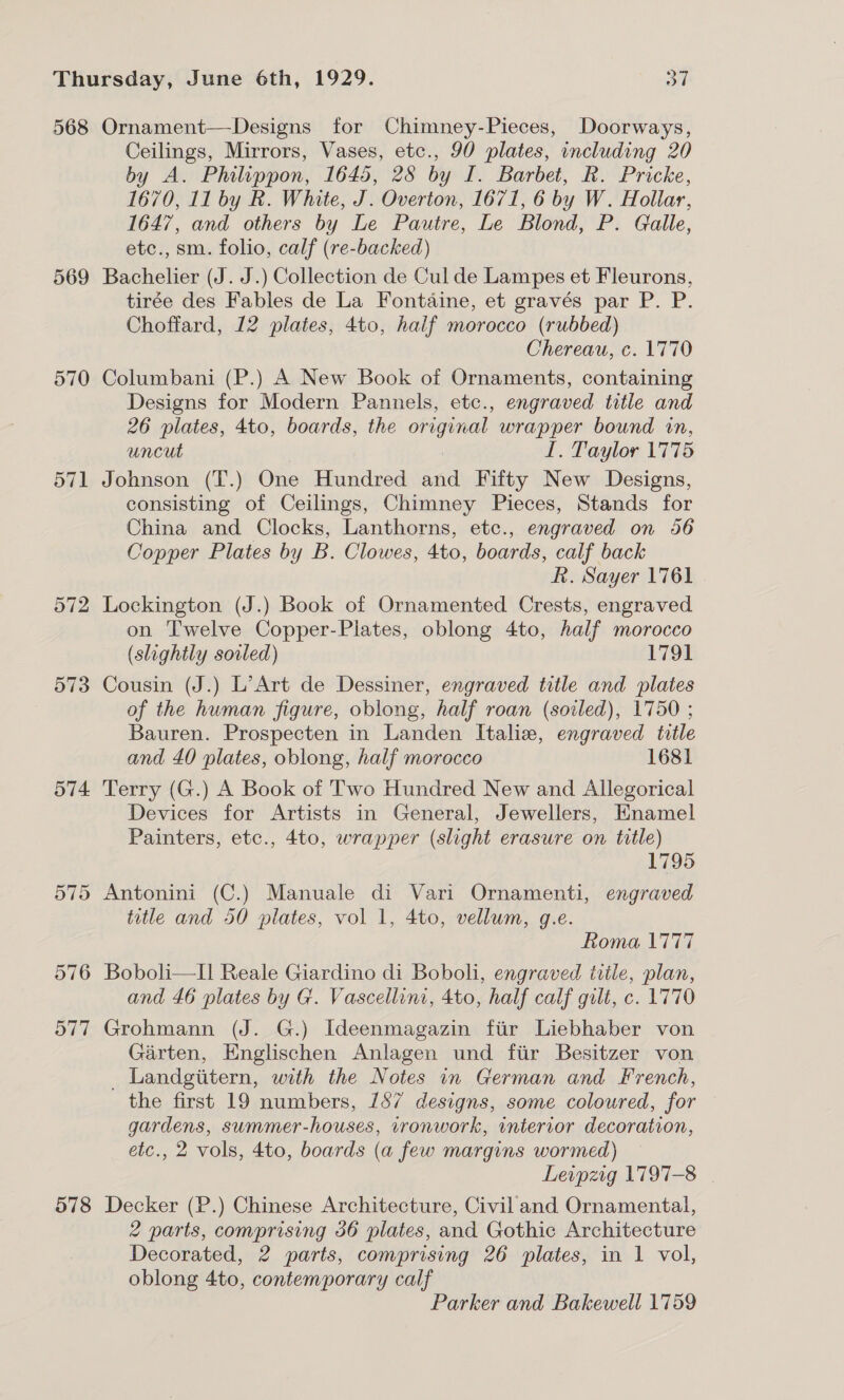 568 Ornament—Designs for Chimney-Pieces, Doorways, Ceilings, Mirrors, Vases, etc., 90 plates, including 20 by A. Philippon, 1645, 28 by I. Barbet, Rk. Pricke, 1670, 11 by R. White, J. Overton, 1671, 6 by W. Hollar, 1647, and others by Le Pautre, Le Blond, P. Galle, etc., sm. folio, calf (re-backed) 569 Bachelier (J. J.) Collection de Cul de Lampes et Fleurons, tirée des Fables de La Fontaine, et gravés par P. P. Choffard, 12 plates, 4to, half morocco (rubbed) Chereau, c. 1770 570 Columbani (P.) A New Book of Ornaments, containing Designs for Modern Pannels, etc., engraved title and 26 plates, 4to, boards, the original wrapper bound in, uncut LI. Taylor 1775 571 Johnson (T.) One Hundred and Fifty New Designs, consisting of Ceilings, Chimney Pieces, Stands for China and Clocks, Lanthorns, etc., engraved on 56 Copper Plates by B. Clowes, 4to, boards, calf back Rk. Sayer 1761 572 Lockington (J.) Book of Ornamented Crests, engraved on Twelve Copper-Plates, oblong 4to, half morocco (slightly soiled) 1791 573 Cousin (J.) L’Art de Dessiner, engraved title and plates of the human figure, oblong, half roan (soiled), 1750 ; Bauren. Prospecten in Landen Italia, engraved title and 40 plates, oblong, half morocco 1681 574 Terry (G.) A Book of Two Hundred New and Allegorical Devices for Artists in General, Jewellers, Enamel Painters, etc., 4to, wrapper (slight erasure on title) 1795 575 Antonini (C.) Manuale di Vari Ornamenti, engraved title and 50 plates, vol 1, 4to, vellum, g.e. Roma 1777 576 Bobol—Il Reale Giardino di Boboli, engraved title, plan, and 46 plates by G. Vascellini, 4to, half calf gilt, c. 1770 577 Grohmann (J. G.) Ideenmagazin fiir Liebhaber von Garten, Englischen Anlagen und fiir Besitzer von _ Landgiitern, with the Notes in German and French, the first 19 numbers, 187 designs, some coloured, for gardens, swmmer-houses, ironwork, wnterror decoration, etc., 2 vols, 4to, boards (a few margins wormed) Leipzig 1797-8 | 578 Decker (P.) Chinese Architecture, Civil and Ornamental, 2 parts, comprising 36 plates, and Gothic Architecture Decorated, 2 parts, comprising 26 plates, in 1 vol, oblong 4to, contemporary calf Parker and Bakewell 1759